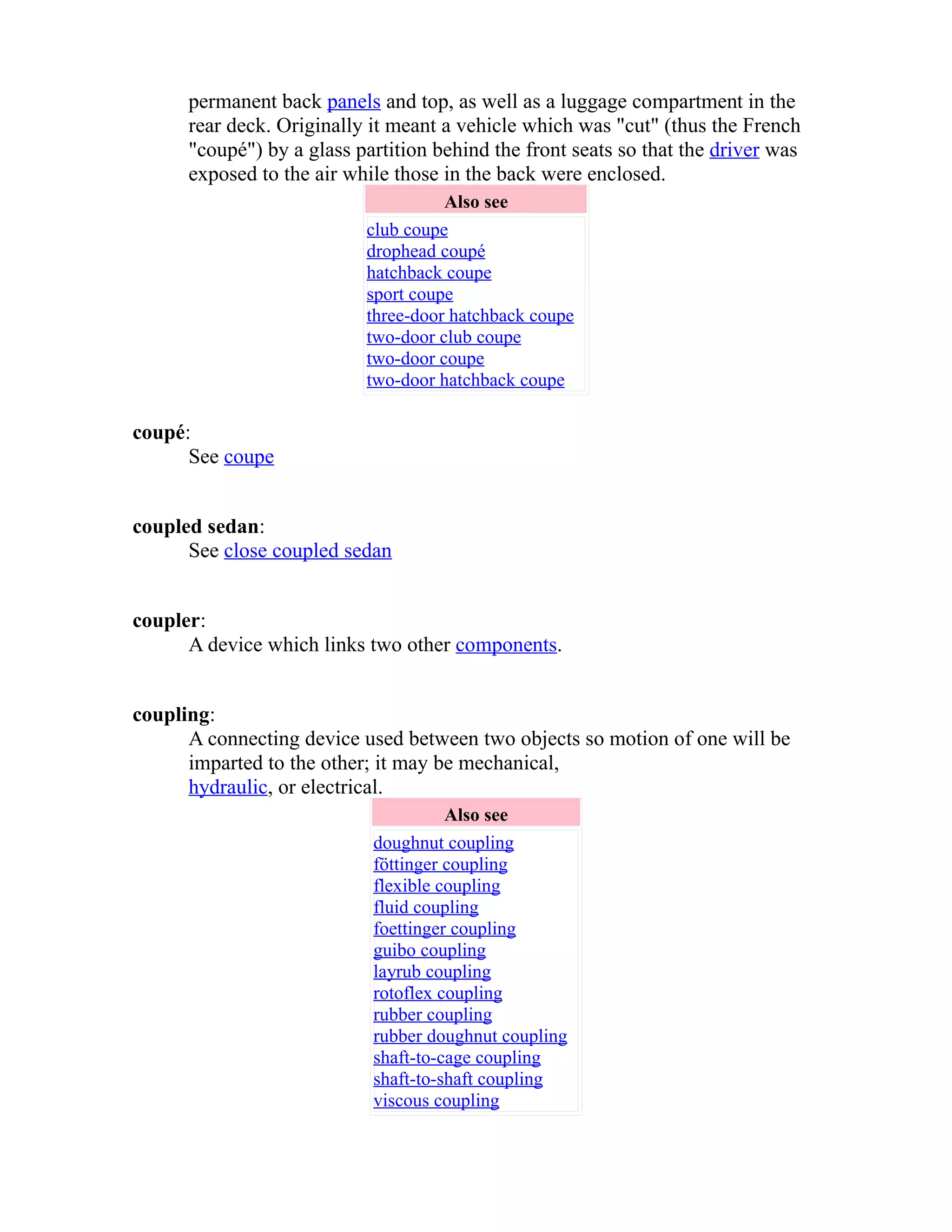 permanent back panels and top, as well as a luggage compartment in the 
rear deck. Originally it meant a vehicle which was "cut" (thus the French 
"coupé") by a glass partition behind the front seats so that the driver was 
exposed to the air while those in the back were enclosed. 
Also see 
club coupe 
drophead coupé 
hatchback coupe 
sport coupe 
three-door hatchback coupe 
two-door club coupe 
two-door coupe 
two-door hatchback coupe 
coupé: 
See coupe 
coupled sedan: 
See close coupled sedan 
coupler: 
A device which links two other components. 
coupling: 
A connecting device used between two objects so motion of one will be 
imparted to the other; it may be mechanical, 
hydraulic, or electrical. 
Also see 
doughnut coupling 
föttinger coupling 
flexible coupling 
fluid coupling 
foettinger coupling 
guibo coupling 
layrub coupling 
rotoflex coupling 
rubber coupling 
rubber doughnut coupling 
shaft-to-cage coupling 
shaft-to-shaft coupling 
viscous coupling 
 