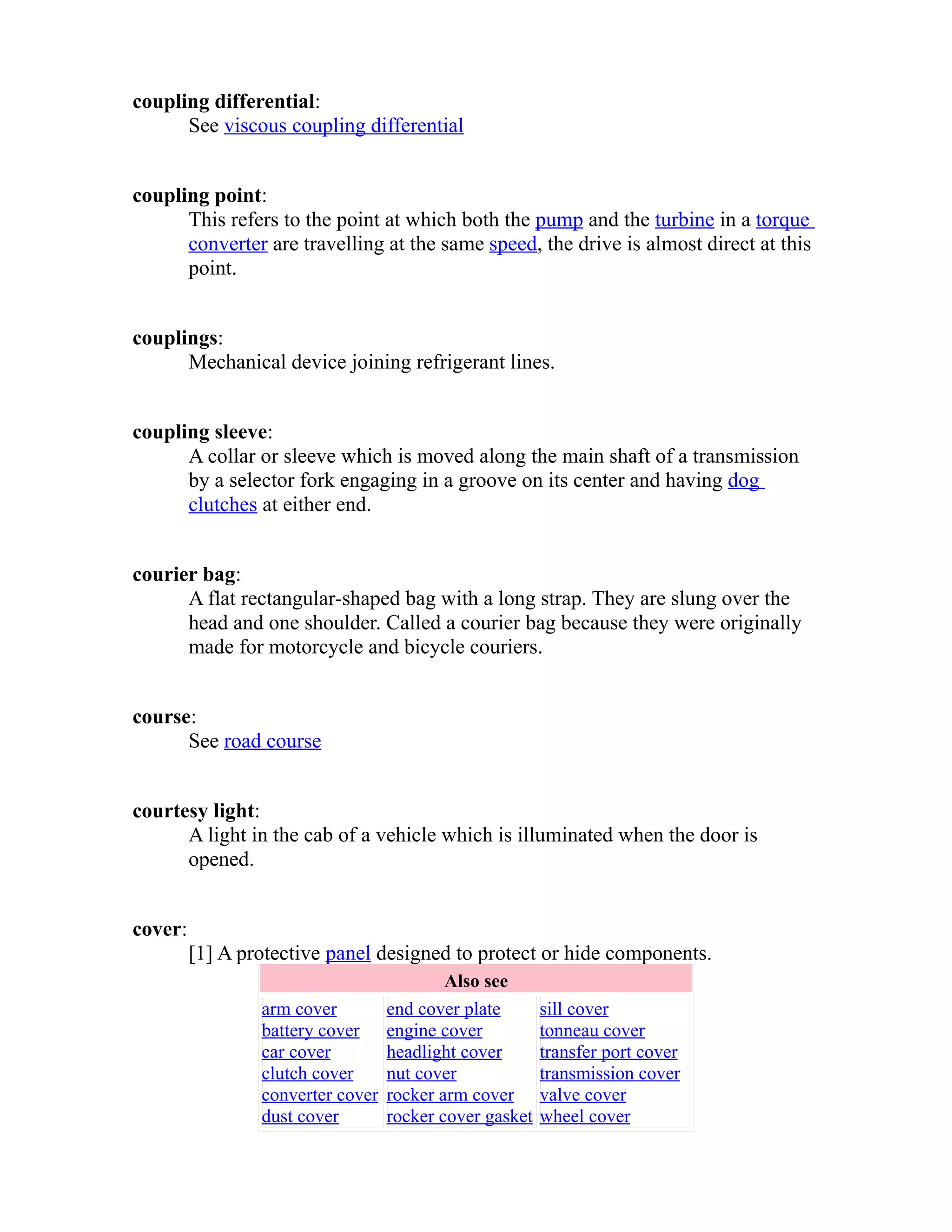 coupling differential: 
See viscous coupling differential 
coupling point: 
This refers to the point at which both the pump and the turbine in a torque 
converter are travelling at the same speed, the drive is almost direct at this 
point. 
couplings: 
Mechanical device joining refrigerant lines. 
coupling sleeve: 
A collar or sleeve which is moved along the main shaft of a transmission 
by a selector fork engaging in a groove on its center and having dog 
clutches at either end. 
courier bag: 
A flat rectangular-shaped bag with a long strap. They are slung over the 
head and one shoulder. Called a courier bag because they were originally 
made for motorcycle and bicycle couriers. 
course: 
See road course 
courtesy light: 
A light in the cab of a vehicle which is illuminated when the door is 
opened. 
cover: 
[1] A protective panel designed to protect or hide components. 
Also see 
arm cover 
battery cover 
car cover 
clutch cover 
converter cover 
dust cover 
end cover plate 
engine cover 
headlight cover 
nut cover 
rocker arm cover 
rocker cover gasket 
sill cover 
tonneau cover 
transfer port cover 
transmission cover 
valve cover 
wheel cover 
 
