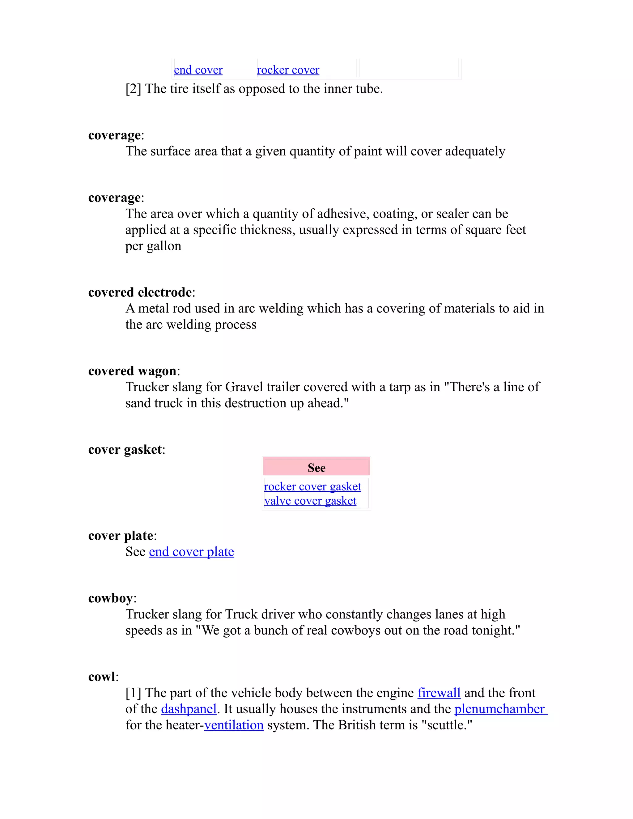 end cover rocker cover 
[2] The tire itself as opposed to the inner tube. 
coverage: 
The surface area that a given quantity of paint will cover adequately 
coverage: 
The area over which a quantity of adhesive, coating, or sealer can be 
applied at a specific thickness, usually expressed in terms of square feet 
per gallon 
covered electrode: 
A metal rod used in arc welding which has a covering of materials to aid in 
the arc welding process 
covered wagon: 
Trucker slang for Gravel trailer covered with a tarp as in "There's a line of 
sand truck in this destruction up ahead." 
cover gasket: 
See 
rocker cover gasket 
valve cover gasket 
cover plate: 
See end cover plate 
cowboy: 
Trucker slang for Truck driver who constantly changes lanes at high 
speeds as in "We got a bunch of real cowboys out on the road tonight." 
cowl: 
[1] The part of the vehicle body between the engine firewall and the front 
of the dash panel . It usually houses the instruments and the plenum chamber 
for the heater-ventilation system. The British term is "scuttle." 
 