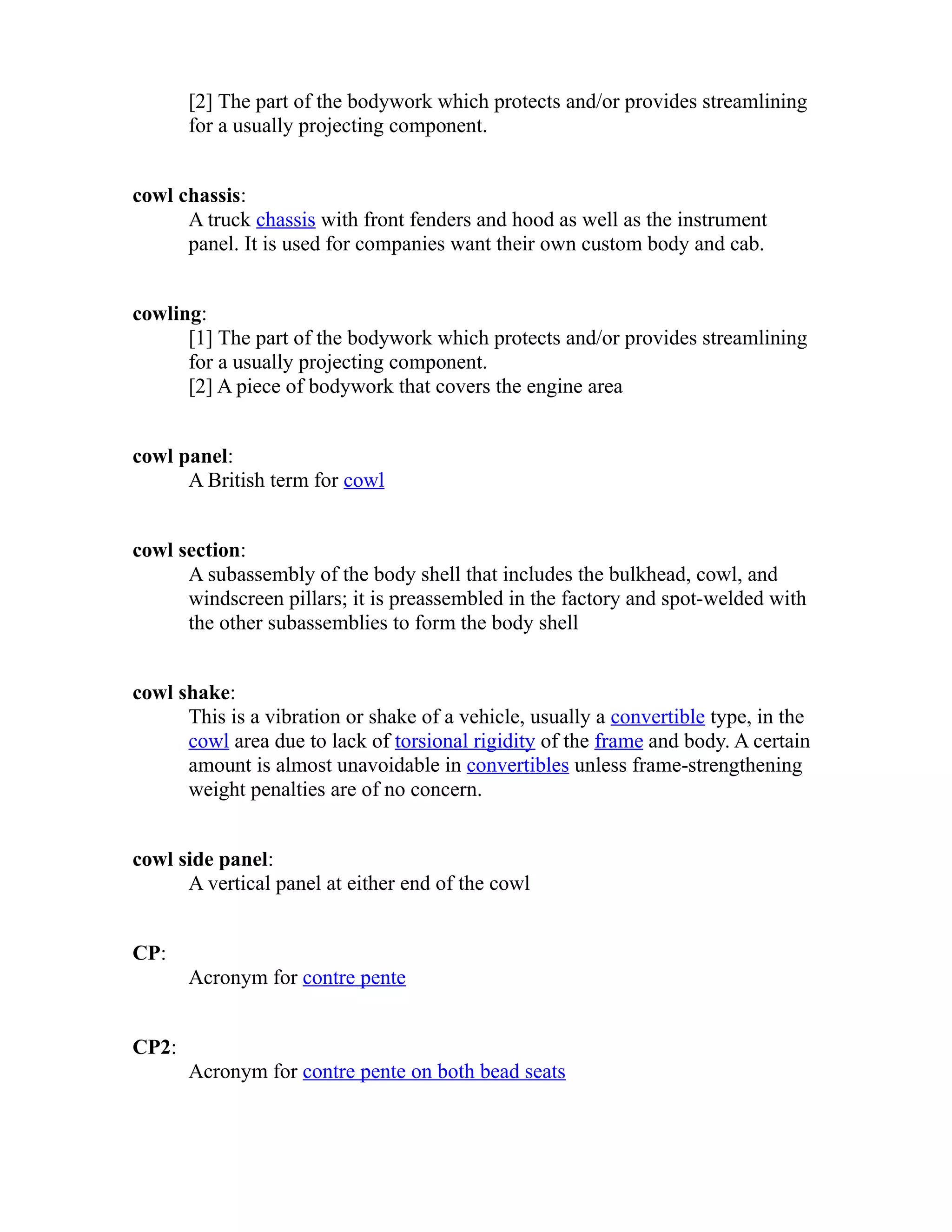 [2] The part of the bodywork which protects and/or provides streamlining 
for a usually projecting component. 
cowl chassis: 
A truck chassis with front fenders and hood as well as the instrument 
panel. It is used for companies want their own custom body and cab. 
cowling: 
[1] The part of the bodywork which protects and/or provides streamlining 
for a usually projecting component. 
[2] A piece of bodywork that covers the engine area 
cowl panel: 
A British term for cowl 
cowl section: 
A subassembly of the body shell that includes the bulkhead, cowl, and 
windscreen pillars; it is preassembled in the factory and spot-welded with 
the other subassemblies to form the body shell 
cowl shake: 
This is a vibration or shake of a vehicle, usually a convertible type, in the 
cowl area due to lack of torsional rigidity of the frame and body. A certain 
amount is almost unavoidable in convertibles unless frame-strengthening 
weight penalties are of no concern. 
cowl side panel: 
A vertical panel at either end of the cowl 
CP: 
Acronym for contre pente 
CP2: 
Acronym for contre pente on both bead seats 
 