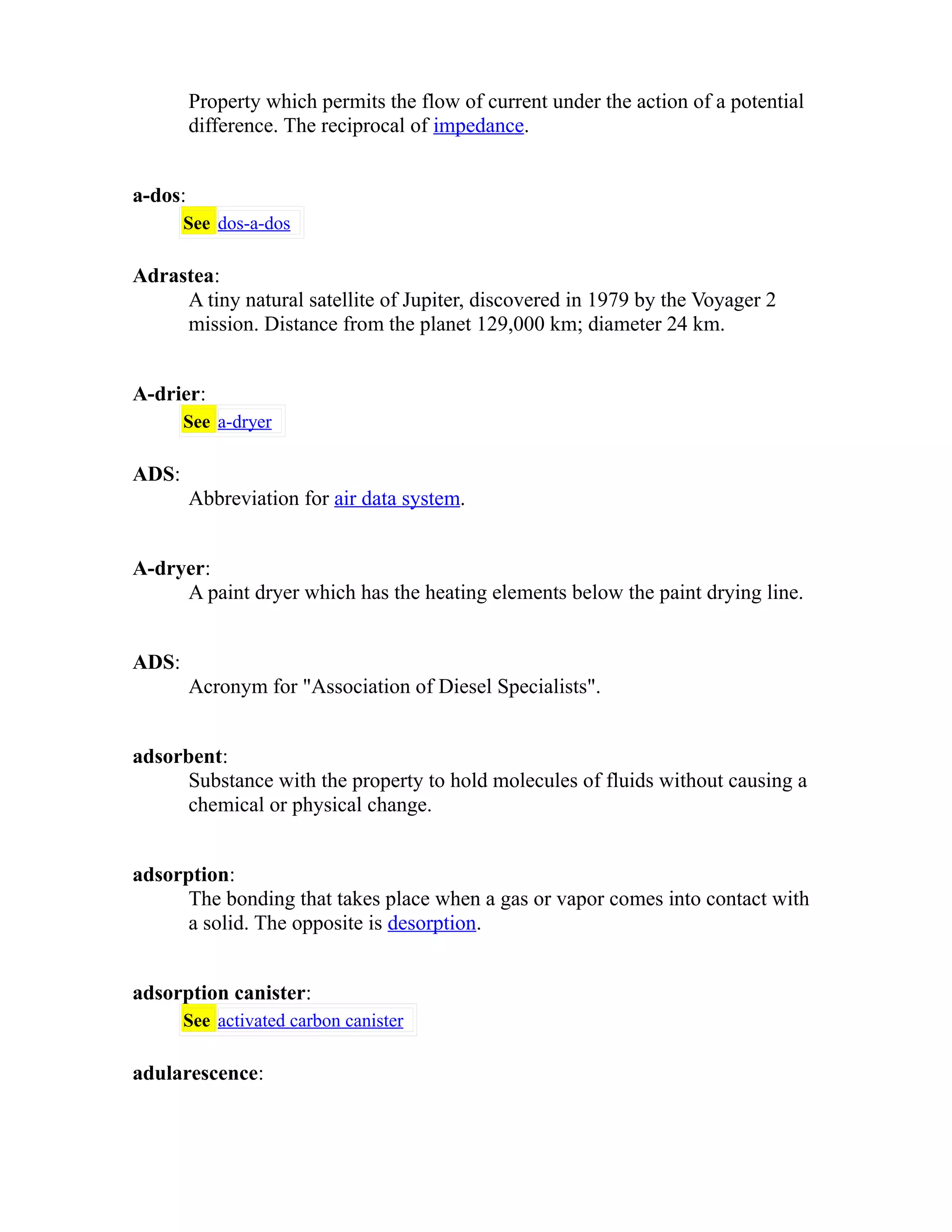 Property which permits the flow of current under the action of a potential 
difference. The reciprocal of impedance. 
a-dos: 
See dos-a-dos 
Adrastea: 
A tiny natural satellite of Jupiter, discovered in 1979 by the Voyager 2 
mission. Distance from the planet 129,000 km; diameter 24 km. 
A-drier: 
See a-dryer 
ADS: 
Abbreviation for air data system. 
A-dryer: 
A paint dryer which has the heating elements below the paint drying line. 
ADS: 
Acronym for "Association of Diesel Specialists". 
adsorbent: 
Substance with the property to hold molecules of fluids without causing a 
chemical or physical change. 
adsorption: 
The bonding that takes place when a gas or vapor comes into contact with 
a solid. The opposite is desorption. 
adsorption canister: 
See activated carbon canister 
adularescence: 
 