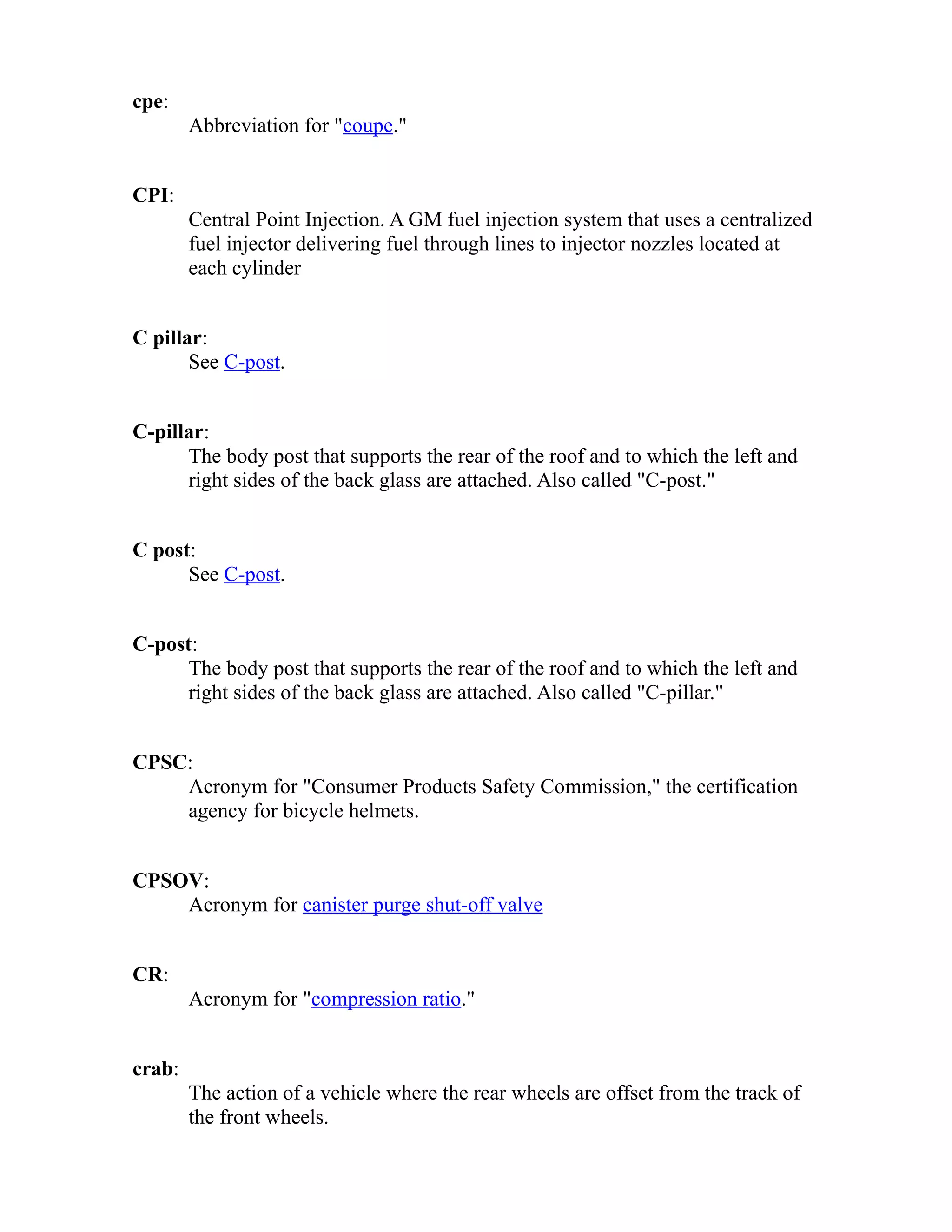 cpe: 
Abbreviation for "coupe." 
CPI: 
Central Point Injection. A GM fuel injection system that uses a centralized 
fuel injector delivering fuel through lines to injector nozzles located at 
each cylinder 
C pillar: 
See C-post. 
C-pillar: 
The body post that supports the rear of the roof and to which the left and 
right sides of the back glass are attached. Also called "C-post." 
C post: 
See C-post. 
C-post: 
The body post that supports the rear of the roof and to which the left and 
right sides of the back glass are attached. Also called "C-pillar." 
CPSC: 
Acronym for "Consumer Products Safety Commission," the certification 
agency for bicycle helmets. 
CPSOV: 
Acronym for canister purge shut-off valve 
CR: 
Acronym for "compression ratio." 
crab: 
The action of a vehicle where the rear wheels are offset from the track of 
the front wheels. 
 
