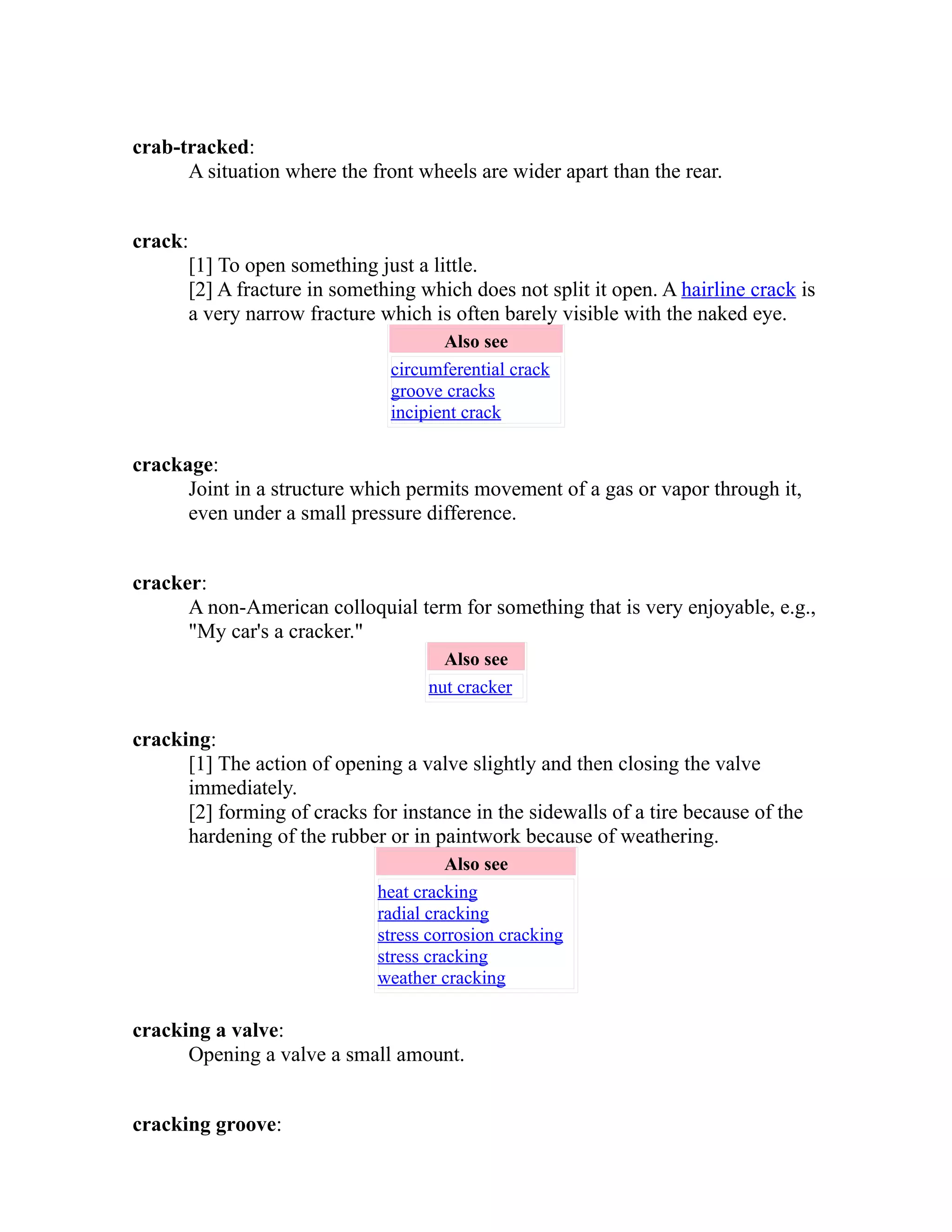 crab-tracked: 
A situation where the front wheels are wider apart than the rear. 
crack: 
[1] To open something just a little. 
[2] A fracture in something which does not split it open. A hairline crack is 
a very narrow fracture which is often barely visible with the naked eye. 
Also see 
circumferential crack 
groove cracks 
incipient crack 
crackage: 
Joint in a structure which permits movement of a gas or vapor through it, 
even under a small pressure difference. 
cracker: 
A non-American colloquial term for something that is very enjoyable, e.g., 
"My car's a cracker." 
Also see 
nut cracker 
cracking: 
[1] The action of opening a valve slightly and then closing the valve 
immediately. 
[2] forming of cracks for instance in the sidewalls of a tire because of the 
hardening of the rubber or in paintwork because of weathering. 
Also see 
heat cracking 
radial cracking 
stress corrosion cracking 
stress cracking 
weather cracking 
cracking a valve: 
Opening a valve a small amount. 
cracking groove: 
 