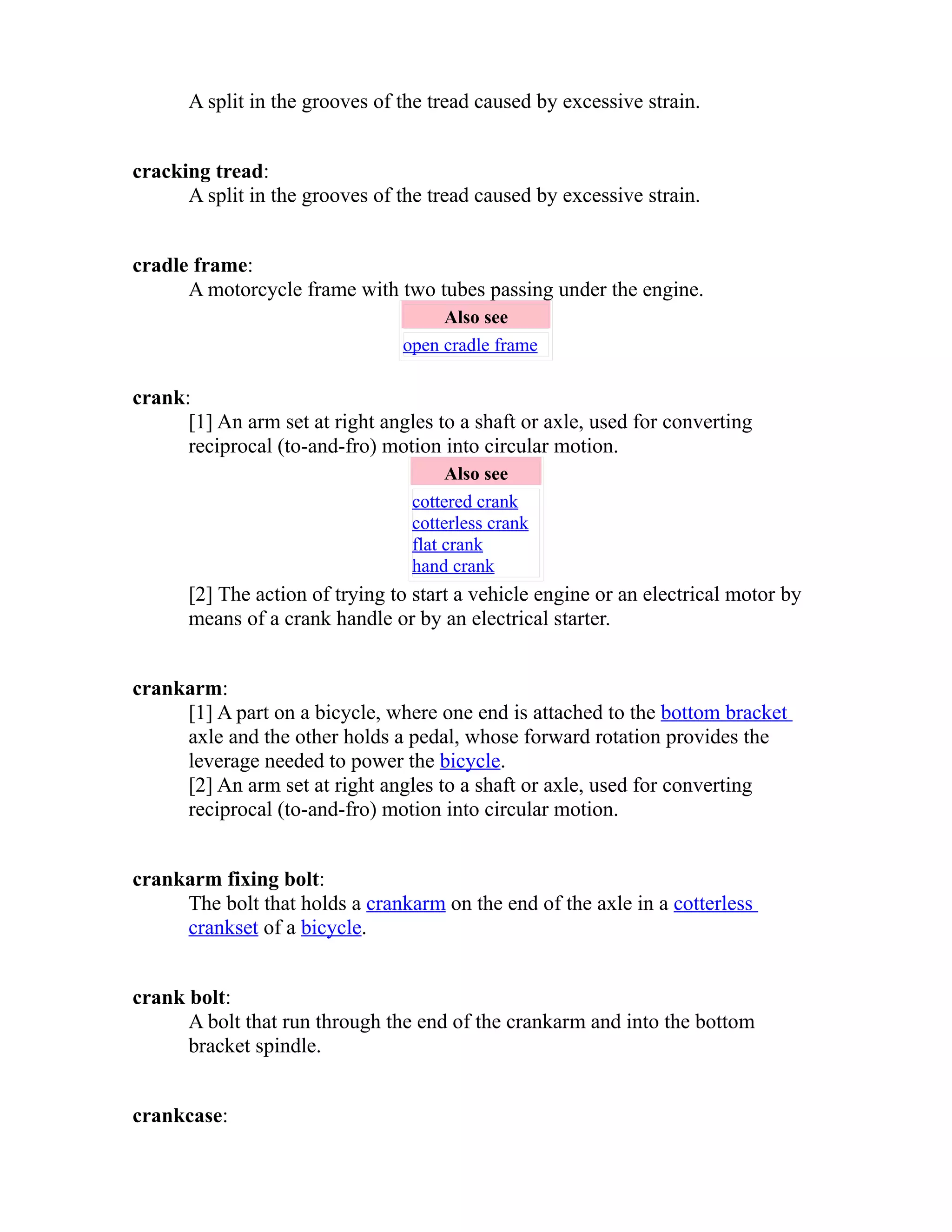 A split in the grooves of the tread caused by excessive strain. 
cracking tread: 
A split in the grooves of the tread caused by excessive strain. 
cradle frame: 
A motorcycle frame with two tubes passing under the engine. 
Also see 
open cradle frame 
crank: 
[1] An arm set at right angles to a shaft or axle, used for converting 
reciprocal (to-and-fro) motion into circular motion. 
Also see 
cottered crank 
cotterless crank 
flat crank 
hand crank 
[2] The action of trying to start a vehicle engine or an electrical motor by 
means of a crank handle or by an electrical starter. 
crankarm: 
[1] A part on a bicycle, where one end is attached to the bottom bracket 
axle and the other holds a pedal, whose forward rotation provides the 
leverage needed to power the bicycle. 
[2] An arm set at right angles to a shaft or axle, used for converting 
reciprocal (to-and-fro) motion into circular motion. 
crankarm fixing bolt: 
The bolt that holds a crankarm on the end of the axle in a cotterless 
crankset of a bicycle. 
crank bolt: 
A bolt that run through the end of the crankarm and into the bottom 
bracket spindle. 
crankcase: 
 