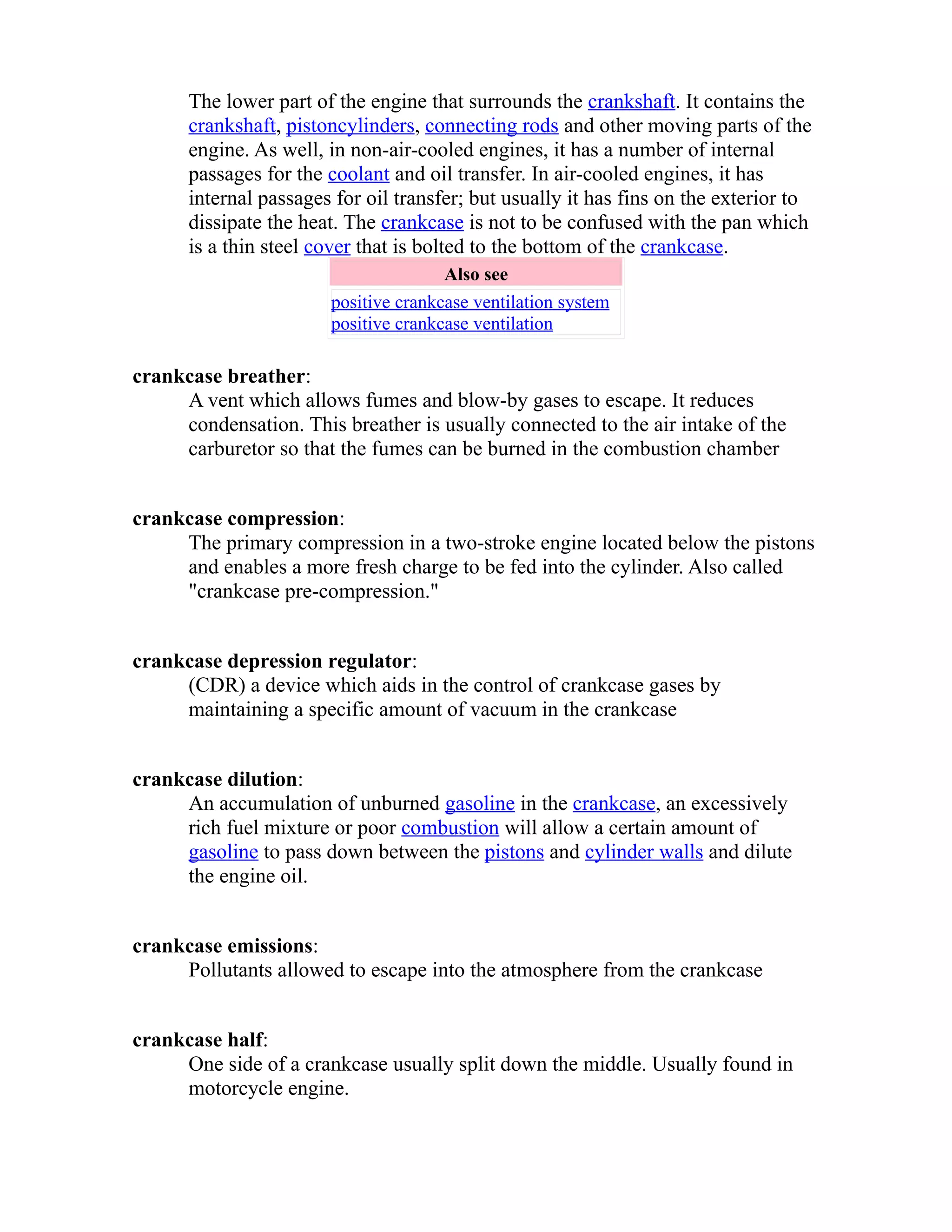 The lower part of the engine that surrounds the crankshaft. It contains the 
crankshaft, piston cylinders , connecting rods and other moving parts of the 
engine. As well, in non-air-cooled engines, it has a number of internal 
passages for the coolant and oil transfer. In air-cooled engines, it has 
internal passages for oil transfer; but usually it has fins on the exterior to 
dissipate the heat. The crankcase is not to be confused with the pan which 
is a thin steel cover that is bolted to the bottom of the crankcase. 
Also see 
positive crankcase ventilation system 
positive crankcase ventilation 
crankcase breather: 
A vent which allows fumes and blow-by gases to escape. It reduces 
condensation. This breather is usually connected to the air intake of the 
carburetor so that the fumes can be burned in the combustion chamber 
crankcase compression: 
The primary compression in a two-stroke engine located below the pistons 
and enables a more fresh charge to be fed into the cylinder. Also called 
"crankcase pre-compression." 
crankcase depression regulator: 
(CDR) a device which aids in the control of crankcase gases by 
maintaining a specific amount of vacuum in the crankcase 
crankcase dilution: 
An accumulation of unburned gasoline in the crankcase, an excessively 
rich fuel mixture or poor combustion will allow a certain amount of 
gasoline to pass down between the pistons and cylinder walls and dilute 
the engine oil. 
crankcase emissions: 
Pollutants allowed to escape into the atmosphere from the crankcase 
crankcase half: 
One side of a crankcase usually split down the middle. Usually found in 
motorcycle engine. 
 
