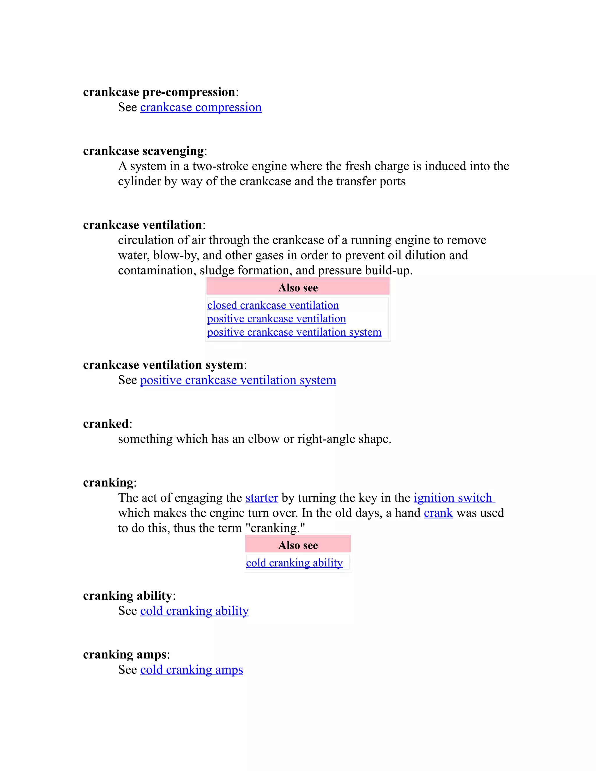 crankcase pre-compression: 
See crankcase compression 
crankcase scavenging: 
A system in a two-stroke engine where the fresh charge is induced into the 
cylinder by way of the crankcase and the transfer ports 
crankcase ventilation: 
circulation of air through the crankcase of a running engine to remove 
water, blow-by, and other gases in order to prevent oil dilution and 
contamination, sludge formation, and pressure build-up. 
Also see 
closed crankcase ventilation 
positive crankcase ventilation 
positive crankcase ventilation system 
crankcase ventilation system: 
See positive crankcase ventilation system 
cranked: 
something which has an elbow or right-angle shape. 
cranking: 
The act of engaging the starter by turning the key in the ignition switch 
which makes the engine turn over. In the old days, a hand crank was used 
to do this, thus the term "cranking." 
Also see 
cold cranking ability 
cranking ability: 
See cold cranking ability 
cranking amps: 
See cold cranking amps 
 