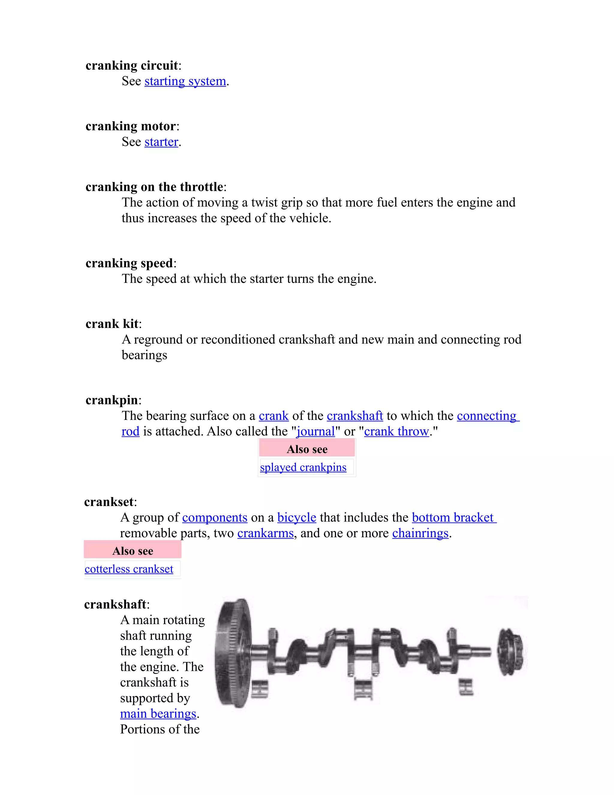 cranking circuit: 
See starting system. 
cranking motor: 
See starter. 
cranking on the throttle: 
The action of moving a twist grip so that more fuel enters the engine and 
thus increases the speed of the vehicle. 
cranking speed: 
The speed at which the starter turns the engine. 
crank kit: 
A reground or reconditioned crankshaft and new main and connecting rod 
bearings 
crankpin: 
The bearing surface on a crank of the crankshaft to which the connecting 
rod is attached. Also called the "journal" or "crank throw." 
Also see 
splayed crankpins 
crankset: 
A group of components on a bicycle that includes the bottom bracket 
removable parts, two crankarms, and one or more chainrings. 
Also see 
cotterless crankset 
crankshaft: 
A main rotating 
shaft running 
the length of 
the engine. The 
crankshaft is 
supported by 
main bearings. 
Portions of the 
 