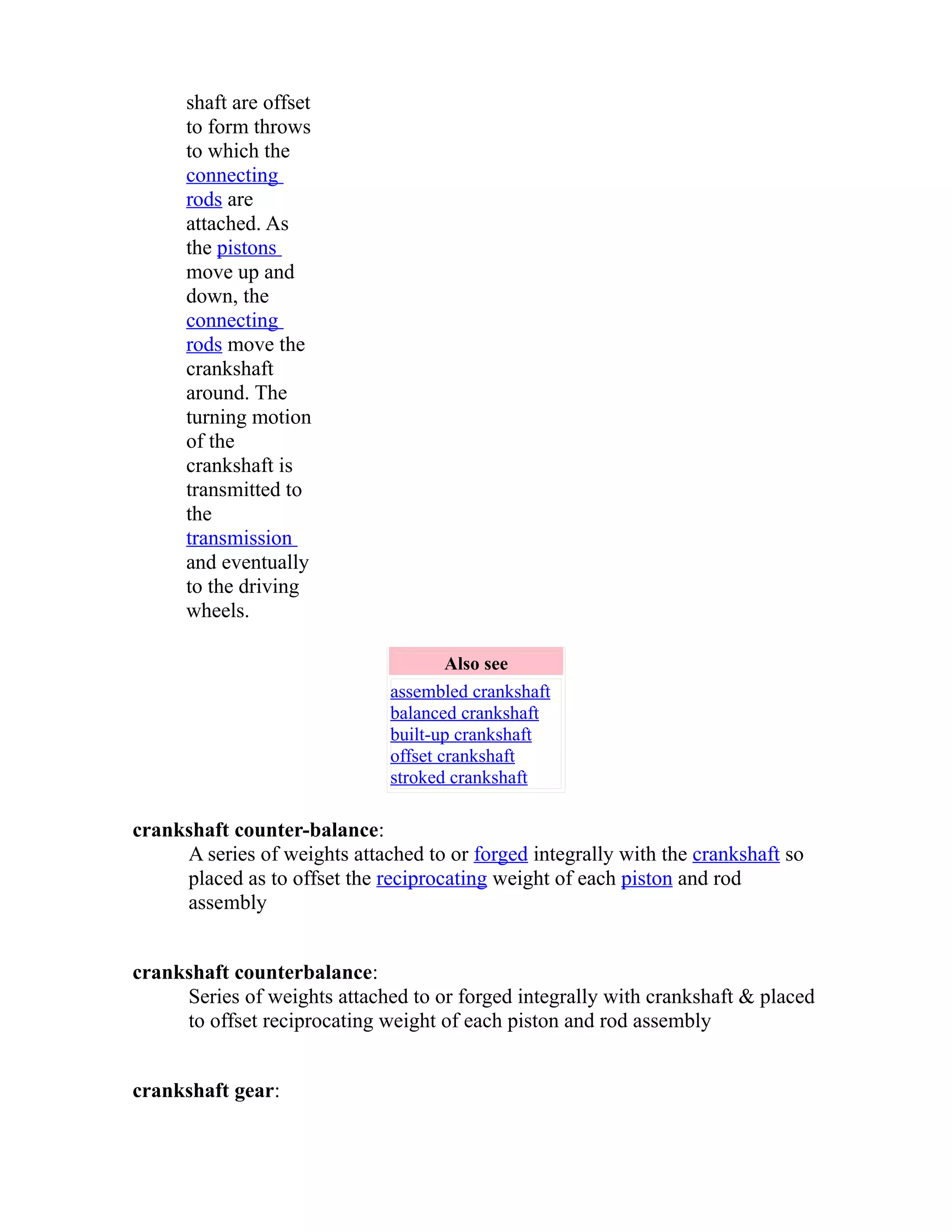 shaft are offset 
to form throws 
to which the 
connecting 
rods are 
attached. As 
the pistons 
move up and 
down, the 
connecting 
rods move the 
crankshaft 
around. The 
turning motion 
of the 
crankshaft is 
transmitted to 
the 
transmission 
and eventually 
to the driving 
wheels. 
Also see 
assembled crankshaft 
balanced crankshaft 
built-up crankshaft 
offset crankshaft 
stroked crankshaft 
crankshaft counter-balance: 
A series of weights attached to or forged integrally with the crankshaft so 
placed as to offset the reciprocating weight of each piston and rod 
assembly 
crankshaft counterbalance: 
Series of weights attached to or forged integrally with crankshaft & placed 
to offset reciprocating weight of each piston and rod assembly 
crankshaft gear: 
 