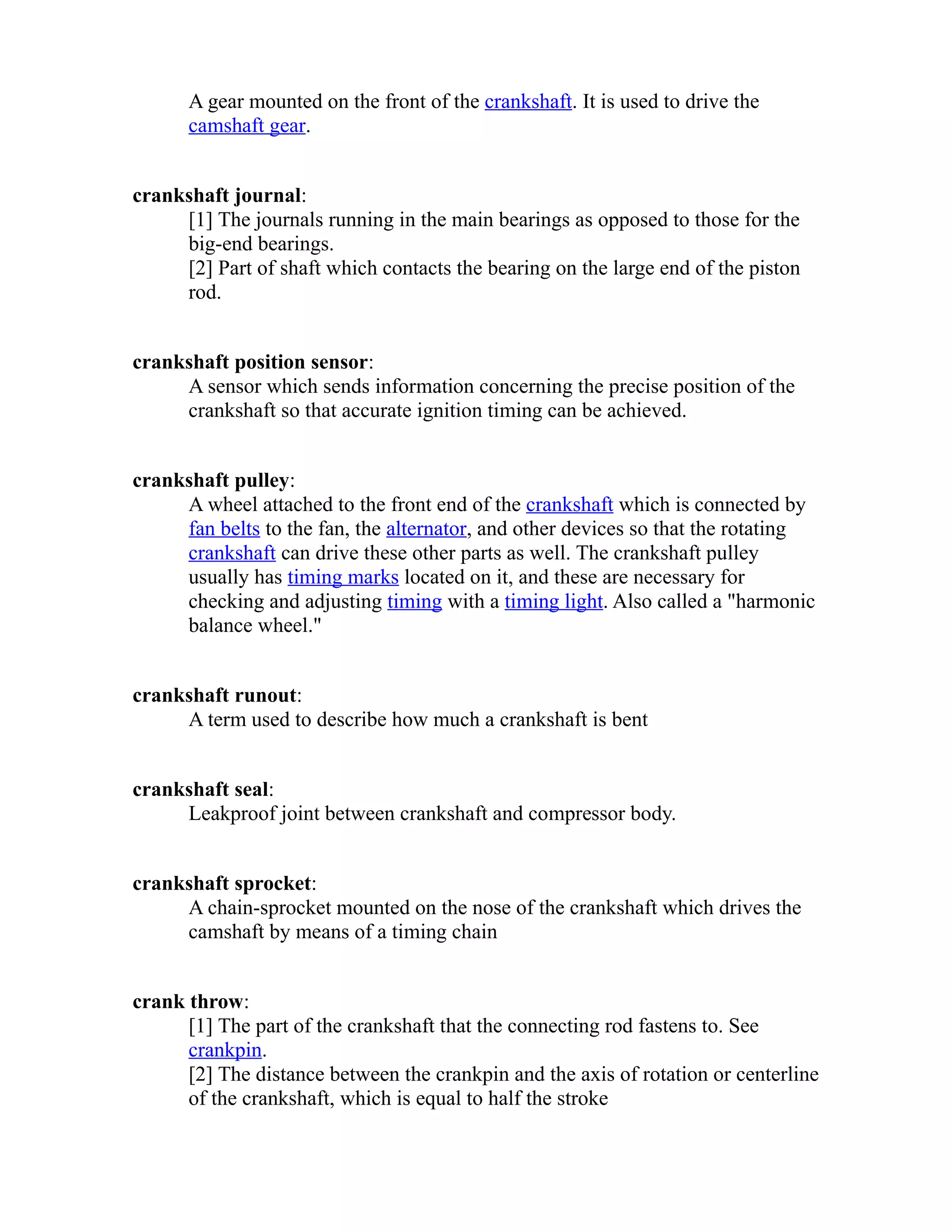 A gear mounted on the front of the crankshaft. It is used to drive the 
camshaft gear. 
crankshaft journal: 
[1] The journals running in the main bearings as opposed to those for the 
big-end bearings. 
[2] Part of shaft which contacts the bearing on the large end of the piston 
rod. 
crankshaft position sensor: 
A sensor which sends information concerning the precise position of the 
crankshaft so that accurate ignition timing can be achieved. 
crankshaft pulley: 
A wheel attached to the front end of the crankshaft which is connected by 
fan belts to the fan, the alternator, and other devices so that the rotating 
crankshaft can drive these other parts as well. The crankshaft pulley 
usually has timing marks located on it, and these are necessary for 
checking and adjusting timing with a timing light. Also called a "harmonic 
balance wheel." 
crankshaft runout: 
A term used to describe how much a crankshaft is bent 
crankshaft seal: 
Leakproof joint between crankshaft and compressor body. 
crankshaft sprocket: 
A chain-sprocket mounted on the nose of the crankshaft which drives the 
camshaft by means of a timing chain 
crank throw: 
[1] The part of the crankshaft that the connecting rod fastens to. See 
crankpin. 
[2] The distance between the crankpin and the axis of rotation or centerline 
of the crankshaft, which is equal to half the stroke 
 