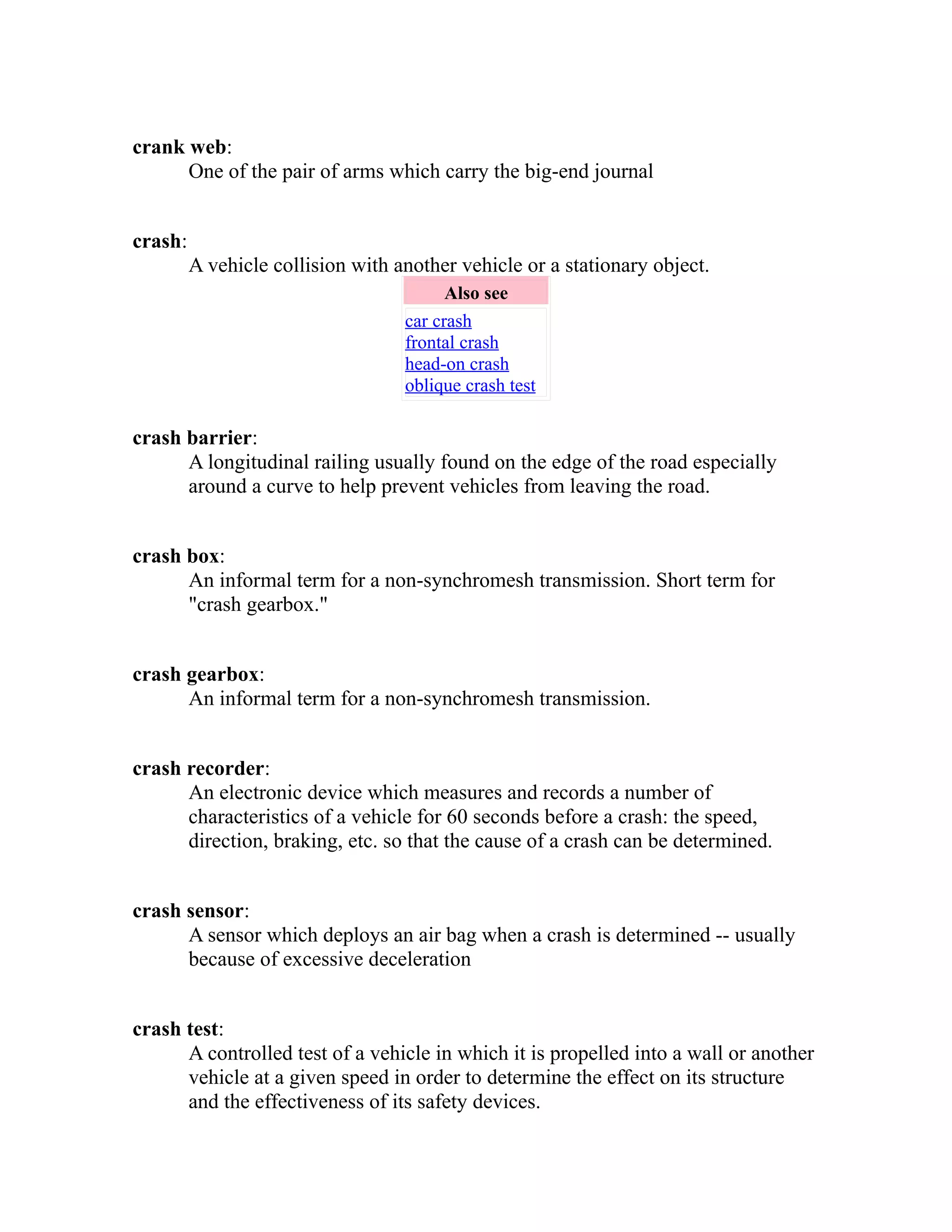 crank web: 
One of the pair of arms which carry the big-end journal 
crash: 
A vehicle collision with another vehicle or a stationary object. 
Also see 
car crash 
frontal crash 
head-on crash 
oblique crash test 
crash barrier: 
A longitudinal railing usually found on the edge of the road especially 
around a curve to help prevent vehicles from leaving the road. 
crash box: 
An informal term for a non-synchromesh transmission. Short term for 
"crash gearbox." 
crash gearbox: 
An informal term for a non-synchromesh transmission. 
crash recorder: 
An electronic device which measures and records a number of 
characteristics of a vehicle for 60 seconds before a crash: the speed, 
direction, braking, etc. so that the cause of a crash can be determined. 
crash sensor: 
A sensor which deploys an air bag when a crash is determined -- usually 
because of excessive deceleration 
crash test: 
A controlled test of a vehicle in which it is propelled into a wall or another 
vehicle at a given speed in order to determine the effect on its structure 
and the effectiveness of its safety devices. 
 