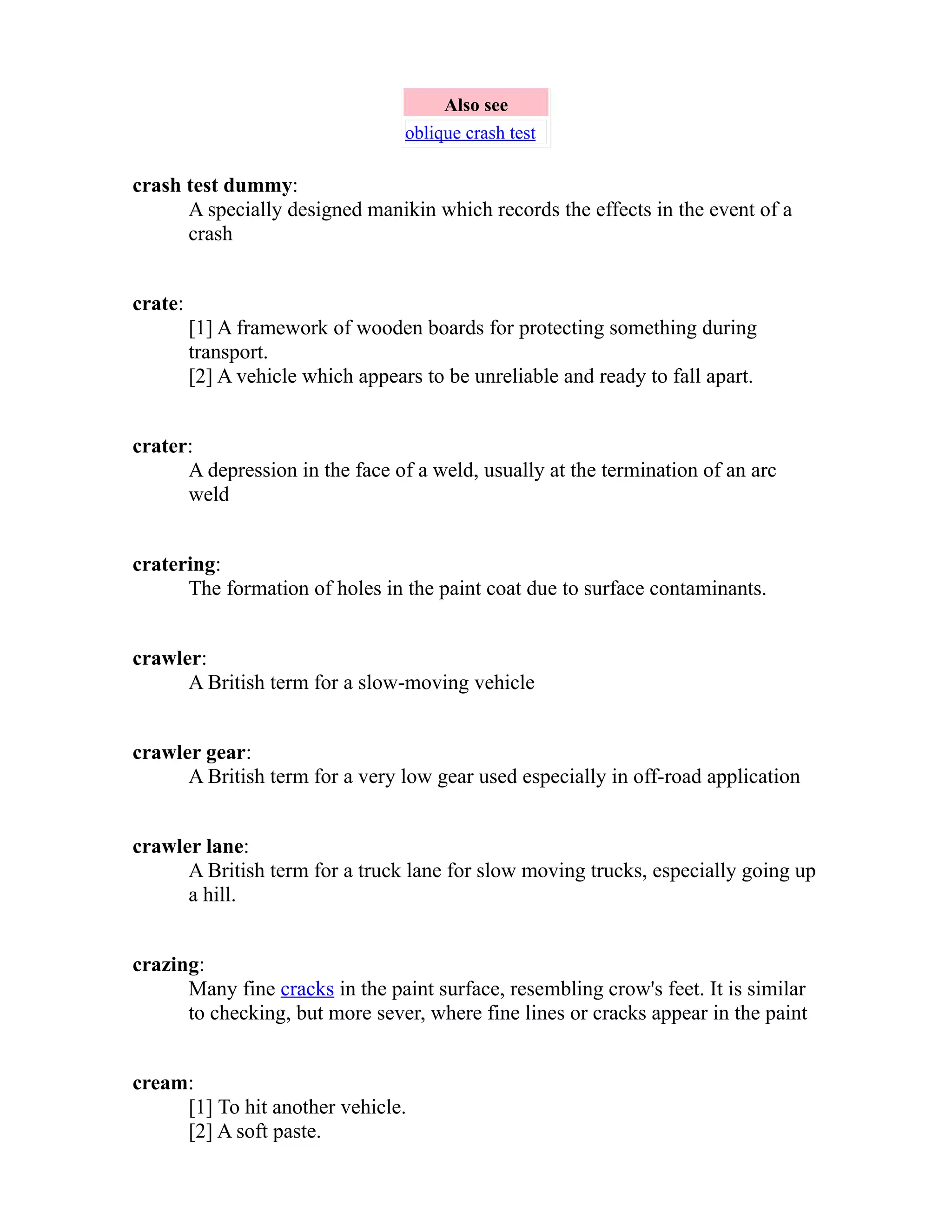 Also see 
oblique crash test 
crash test dummy: 
A specially designed manikin which records the effects in the event of a 
crash 
crate: 
[1] A framework of wooden boards for protecting something during 
transport. 
[2] A vehicle which appears to be unreliable and ready to fall apart. 
crater: 
A depression in the face of a weld, usually at the termination of an arc 
weld 
cratering: 
The formation of holes in the paint coat due to surface contaminants. 
crawler: 
A British term for a slow-moving vehicle 
crawler gear: 
A British term for a very low gear used especially in off-road application 
crawler lane: 
A British term for a truck lane for slow moving trucks, especially going up 
a hill. 
crazing: 
Many fine cracks in the paint surface, resembling crow's feet. It is similar 
to checking, but more sever, where fine lines or cracks appear in the paint 
cream: 
[1] To hit another vehicle. 
[2] A soft paste. 
 
