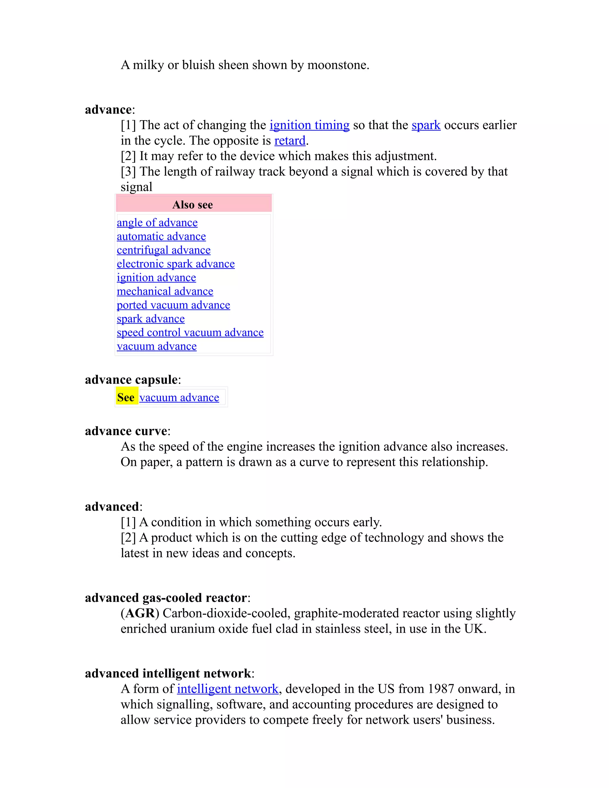 A milky or bluish sheen shown by moonstone. 
advance: 
[1] The act of changing the ignition timing so that the spark occurs earlier 
in the cycle. The opposite is retard. 
[2] It may refer to the device which makes this adjustment. 
[3] The length of railway track beyond a signal which is covered by that 
signal 
Also see 
angle of advance 
automatic advance 
centrifugal advance 
electronic spark advance 
ignition advance 
mechanical advance 
ported vacuum advance 
spark advance 
speed control vacuum advance 
vacuum advance 
advance capsule: 
See vacuum advance 
advance curve: 
As the speed of the engine increases the ignition advance also increases. 
On paper, a pattern is drawn as a curve to represent this relationship. 
advanced: 
[1] A condition in which something occurs early. 
[2] A product which is on the cutting edge of technology and shows the 
latest in new ideas and concepts. 
advanced gas-cooled reactor: 
(AGR) Carbon-dioxide-cooled, graphite-moderated reactor using slightly 
enriched uranium oxide fuel clad in stainless steel, in use in the UK. 
advanced intelligent network: 
A form of intelligent network, developed in the US from 1987 onward, in 
which signalling, software, and accounting procedures are designed to 
allow service providers to compete freely for network users' business. 
 