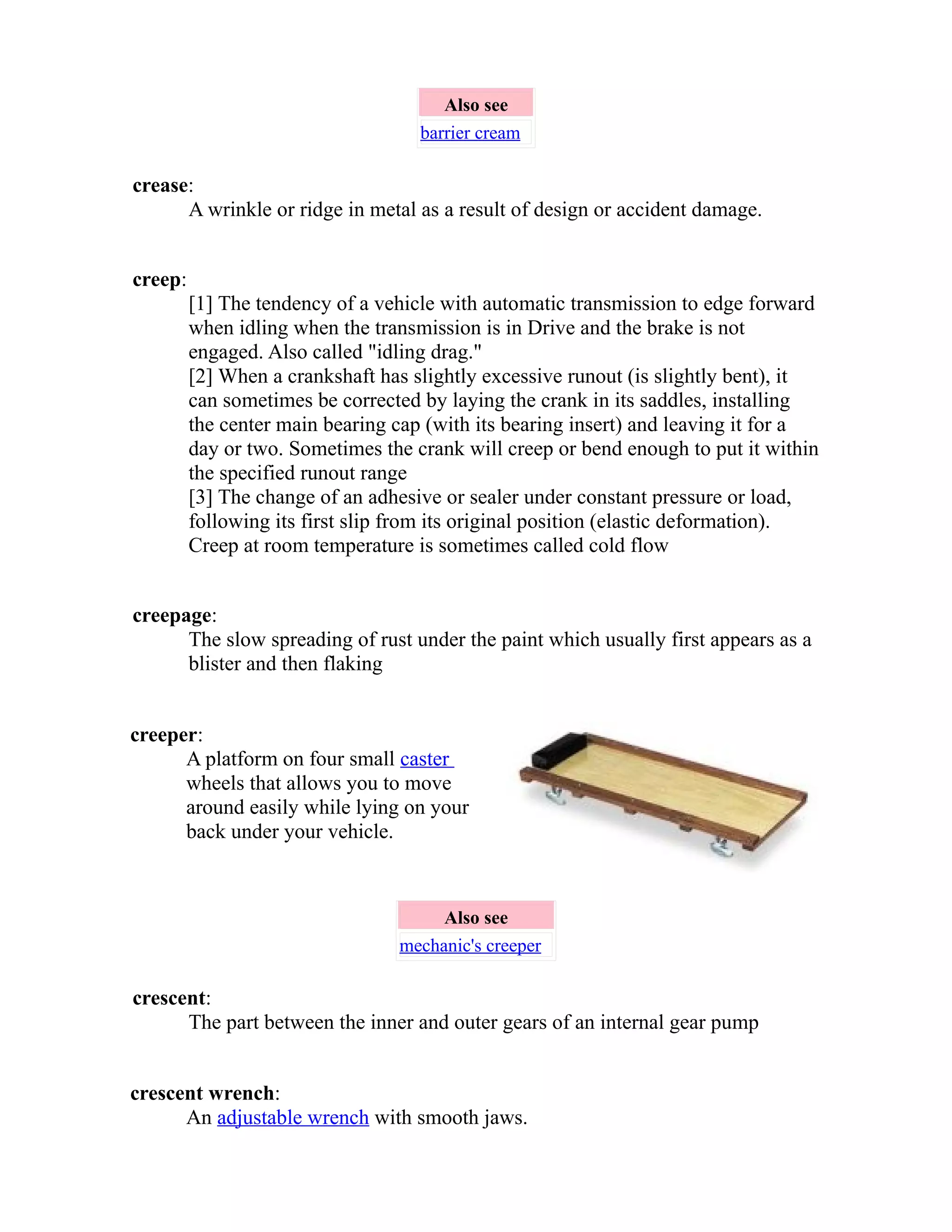 Also see 
barrier cream 
crease: 
A wrinkle or ridge in metal as a result of design or accident damage. 
creep: 
[1] The tendency of a vehicle with automatic transmission to edge forward 
when idling when the transmission is in Drive and the brake is not 
engaged. Also called "idling drag." 
[2] When a crankshaft has slightly excessive runout (is slightly bent), it 
can sometimes be corrected by laying the crank in its saddles, installing 
the center main bearing cap (with its bearing insert) and leaving it for a 
day or two. Sometimes the crank will creep or bend enough to put it within 
the specified runout range 
[3] The change of an adhesive or sealer under constant pressure or load, 
following its first slip from its original position (elastic deformation). 
Creep at room temperature is sometimes called cold flow 
creepage: 
The slow spreading of rust under the paint which usually first appears as a 
blister and then flaking 
creeper: 
A platform on four small caster 
wheels that allows you to move 
around easily while lying on your 
back under your vehicle. 
Also see 
mechanic's creeper 
crescent: 
The part between the inner and outer gears of an internal gear pump 
crescent wrench: 
An adjustable wrench with smooth jaws. 
 