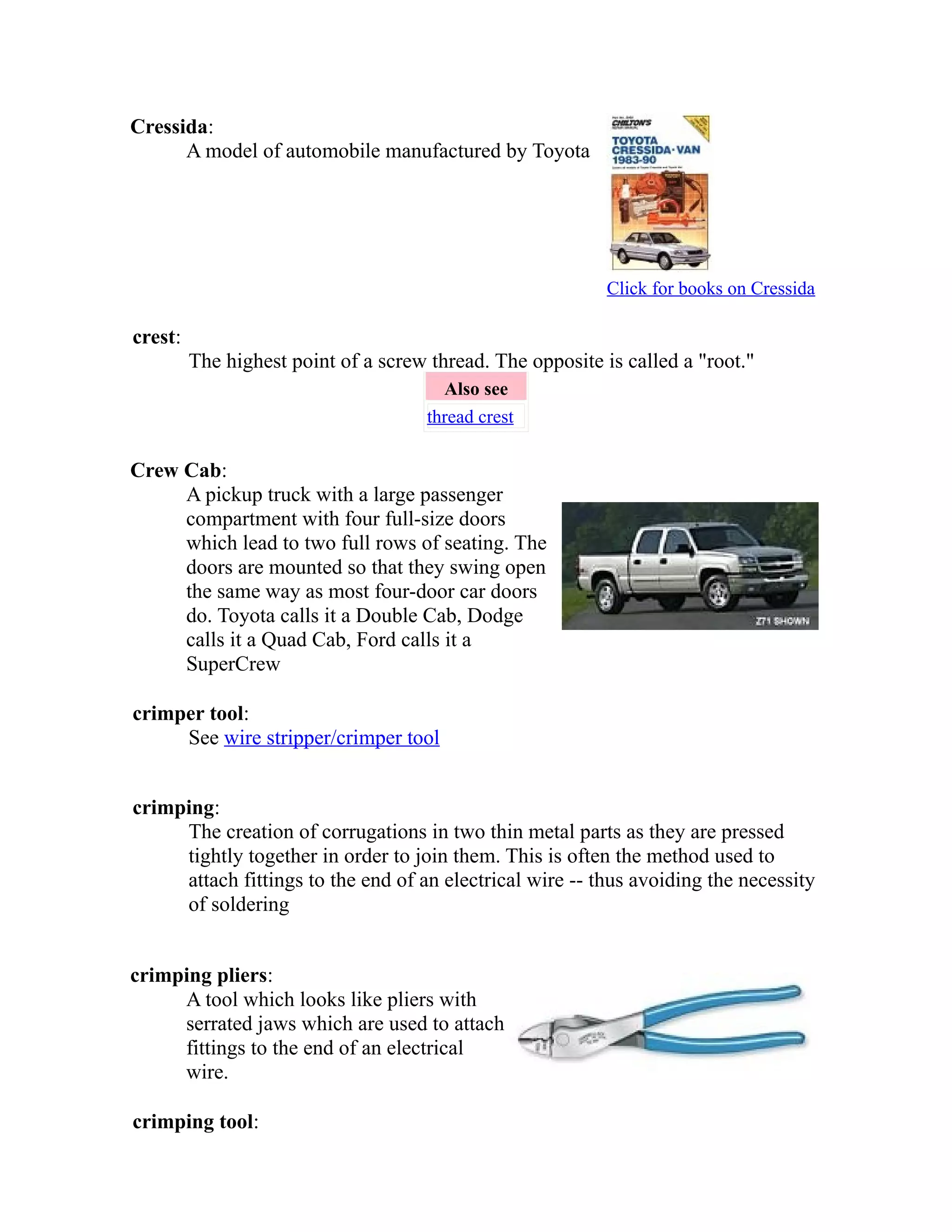 Cressida: 
A model of automobile manufactured by Toyota 
Click for books on Cressida 
crest: 
The highest point of a screw thread. The opposite is called a "root." 
Also see 
thread crest 
Crew Cab: 
A pickup truck with a large passenger 
compartment with four full-size doors 
which lead to two full rows of seating. The 
doors are mounted so that they swing open 
the same way as most four-door car doors 
do. Toyota calls it a Double Cab, Dodge 
calls it a Quad Cab, Ford calls it a 
SuperCrew 
crimper tool: 
See wire stripper/crimper tool 
crimping: 
The creation of corrugations in two thin metal parts as they are pressed 
tightly together in order to join them. This is often the method used to 
attach fittings to the end of an electrical wire -- thus avoiding the necessity 
of soldering 
crimping pliers: 
A tool which looks like pliers with 
serrated jaws which are used to attach 
fittings to the end of an electrical 
wire. 
crimping tool: 
 
