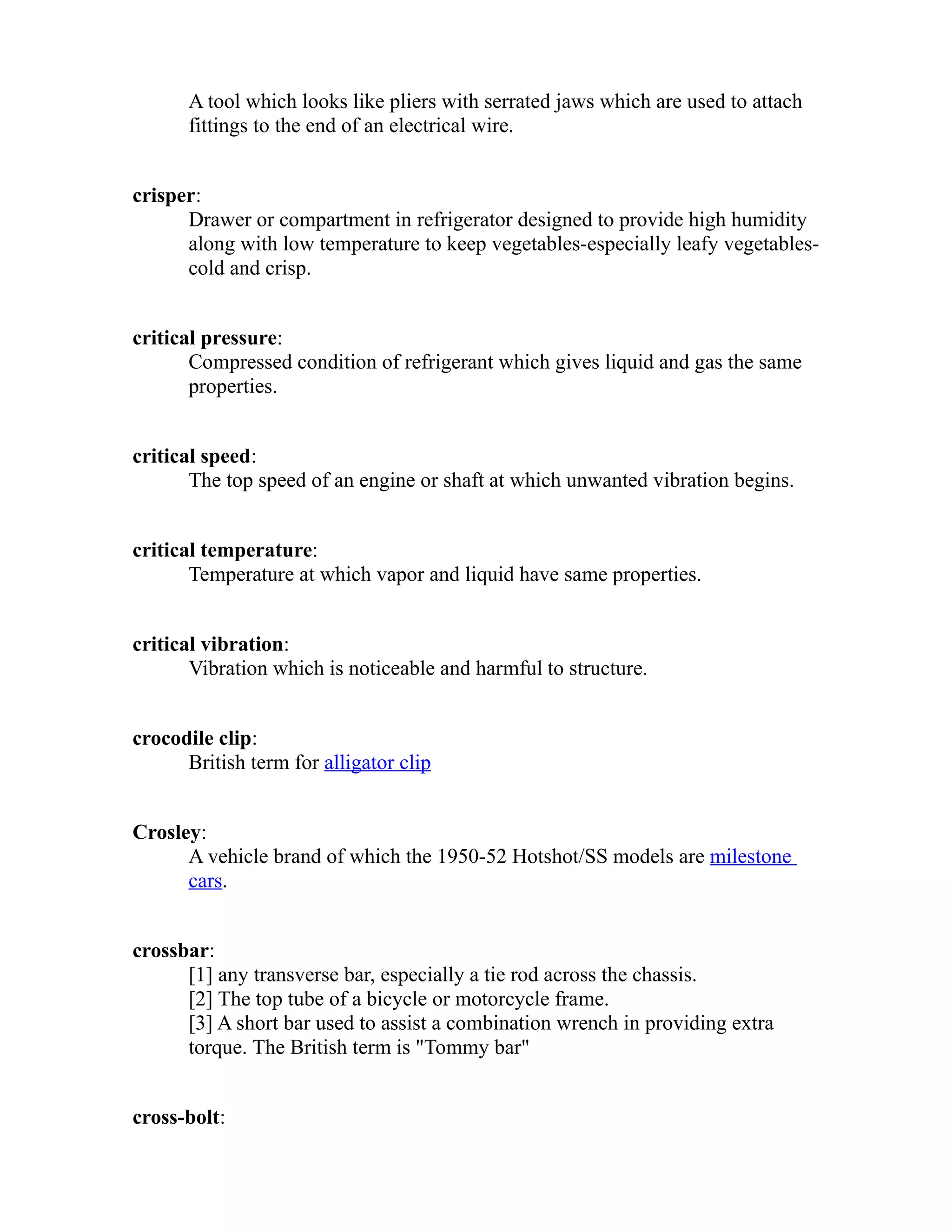 A tool which looks like pliers with serrated jaws which are used to attach 
fittings to the end of an electrical wire. 
crisper: 
Drawer or compartment in refrigerator designed to provide high humidity 
along with low temperature to keep vegetables-especially leafy vegetables-cold 
and crisp. 
critical pressure: 
Compressed condition of refrigerant which gives liquid and gas the same 
properties. 
critical speed: 
The top speed of an engine or shaft at which unwanted vibration begins. 
critical temperature: 
Temperature at which vapor and liquid have same properties. 
critical vibration: 
Vibration which is noticeable and harmful to structure. 
crocodile clip: 
British term for alligator clip 
Crosley: 
A vehicle brand of which the 1950-52 Hotshot/SS models are milestone 
cars. 
crossbar: 
[1] any transverse bar, especially a tie rod across the chassis. 
[2] The top tube of a bicycle or motorcycle frame. 
[3] A short bar used to assist a combination wrench in providing extra 
torque. The British term is "Tommy bar" 
cross-bolt: 
 