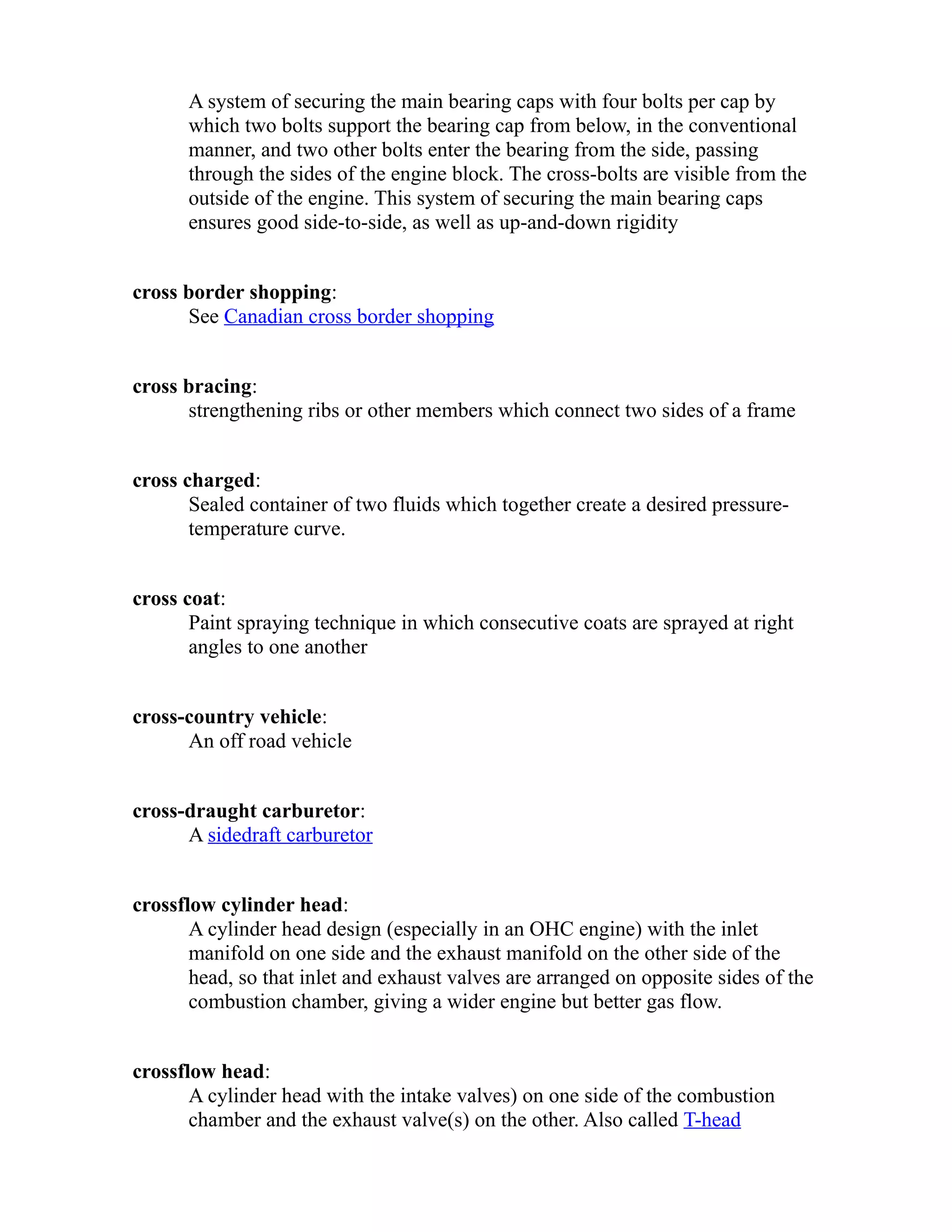 A system of securing the main bearing caps with four bolts per cap by 
which two bolts support the bearing cap from below, in the conventional 
manner, and two other bolts enter the bearing from the side, passing 
through the sides of the engine block. The cross-bolts are visible from the 
outside of the engine. This system of securing the main bearing caps 
ensures good side-to-side, as well as up-and-down rigidity 
cross border shopping: 
See Canadian cross border shopping 
cross bracing: 
strengthening ribs or other members which connect two sides of a frame 
cross charged: 
Sealed container of two fluids which together create a desired pressure-temperature 
curve. 
cross coat: 
Paint spraying technique in which consecutive coats are sprayed at right 
angles to one another 
cross-country vehicle: 
An off road vehicle 
cross-draught carburetor: 
A sidedraft carburetor 
crossflow cylinder head: 
A cylinder head design (especially in an OHC engine) with the inlet 
manifold on one side and the exhaust manifold on the other side of the 
head, so that inlet and exhaust valves are arranged on opposite sides of the 
combustion chamber, giving a wider engine but better gas flow. 
crossflow head: 
A cylinder head with the intake valves) on one side of the combustion 
chamber and the exhaust valve(s) on the other. Also called T-head 
 