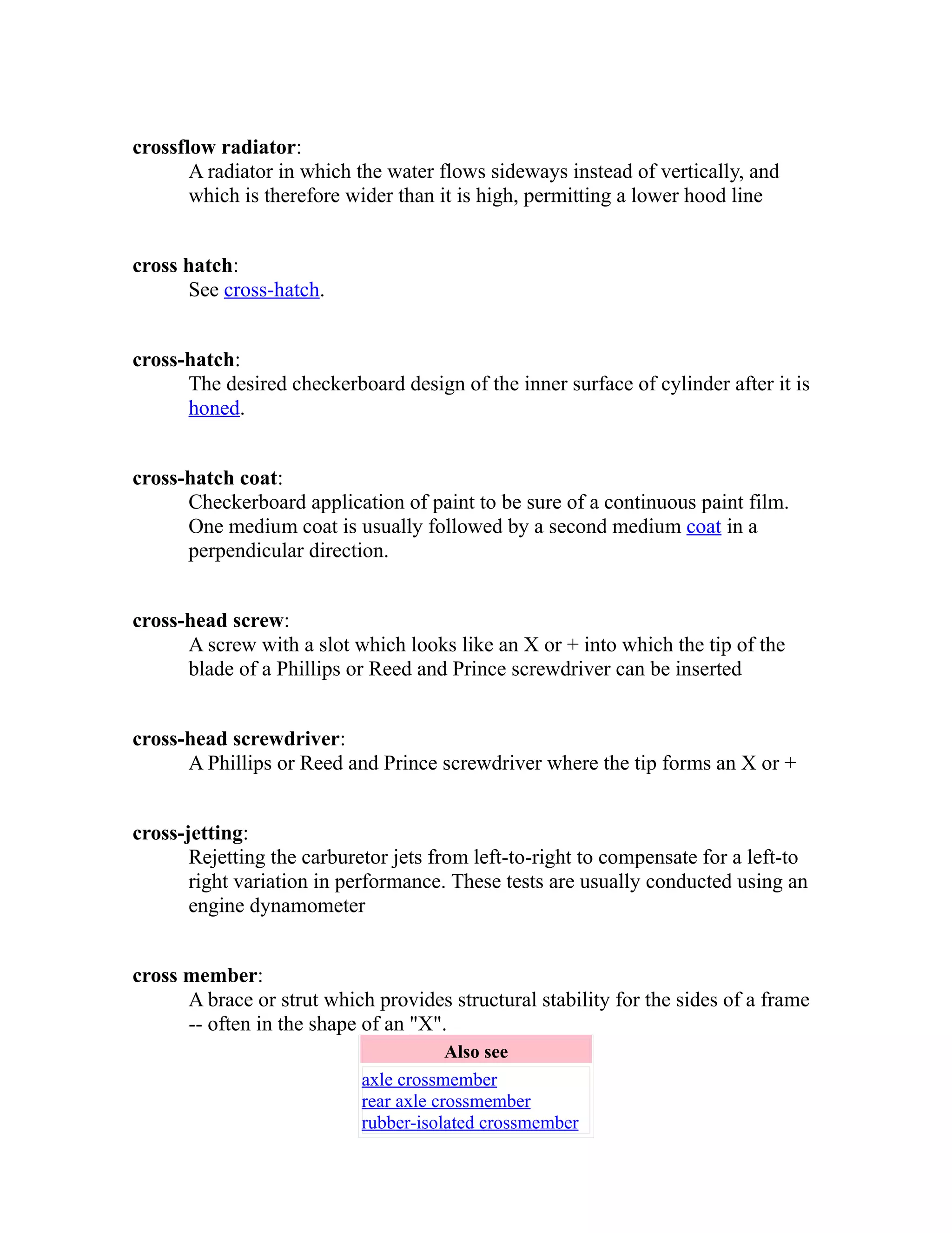 crossflow radiator: 
A radiator in which the water flows sideways instead of vertically, and 
which is therefore wider than it is high, permitting a lower hood line 
cross hatch: 
See cross-hatch. 
cross-hatch: 
The desired checkerboard design of the inner surface of cylinder after it is 
honed. 
cross-hatch coat: 
Checkerboard application of paint to be sure of a continuous paint film. 
One medium coat is usually followed by a second medium coat in a 
perpendicular direction. 
cross-head screw: 
A screw with a slot which looks like an X or + into which the tip of the 
blade of a Phillips or Reed and Prince screwdriver can be inserted 
cross-head screwdriver: 
A Phillips or Reed and Prince screwdriver where the tip forms an X or + 
cross-jetting: 
Rejetting the carburetor jets from left-to-right to compensate for a left-to 
right variation in performance. These tests are usually conducted using an 
engine dynamometer 
cross member: 
A brace or strut which provides structural stability for the sides of a frame 
-- often in the shape of an "X". 
Also see 
axle crossmember 
rear axle crossmember 
rubber-isolated crossmember 
 