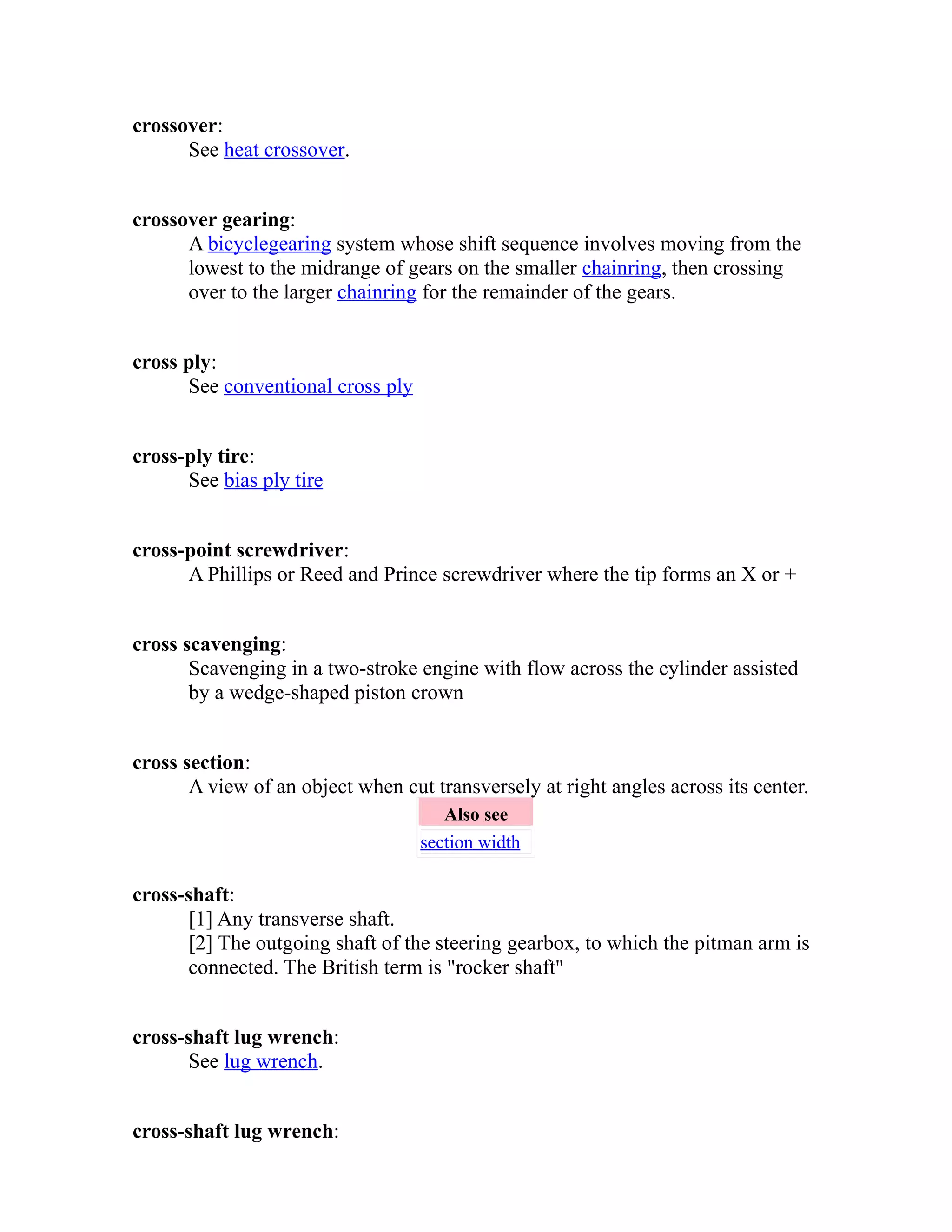 crossover: 
See heat crossover. 
crossover gearing: 
A bicycle gearing system whose shift sequence involves moving from the 
lowest to the midrange of gears on the smaller chainring, then crossing 
over to the larger chainring for the remainder of the gears. 
cross ply: 
See conventional cross ply 
cross-ply tire: 
See bias ply tire 
cross-point screwdriver: 
A Phillips or Reed and Prince screwdriver where the tip forms an X or + 
cross scavenging: 
Scavenging in a two-stroke engine with flow across the cylinder assisted 
by a wedge-shaped piston crown 
cross section: 
A view of an object when cut transversely at right angles across its center. 
Also see 
section width 
cross-shaft: 
[1] Any transverse shaft. 
[2] The outgoing shaft of the steering gearbox, to which the pitman arm is 
connected. The British term is "rocker shaft" 
cross-shaft lug wrench: 
See lug wrench. 
cross-shaft lug wrench: 
 