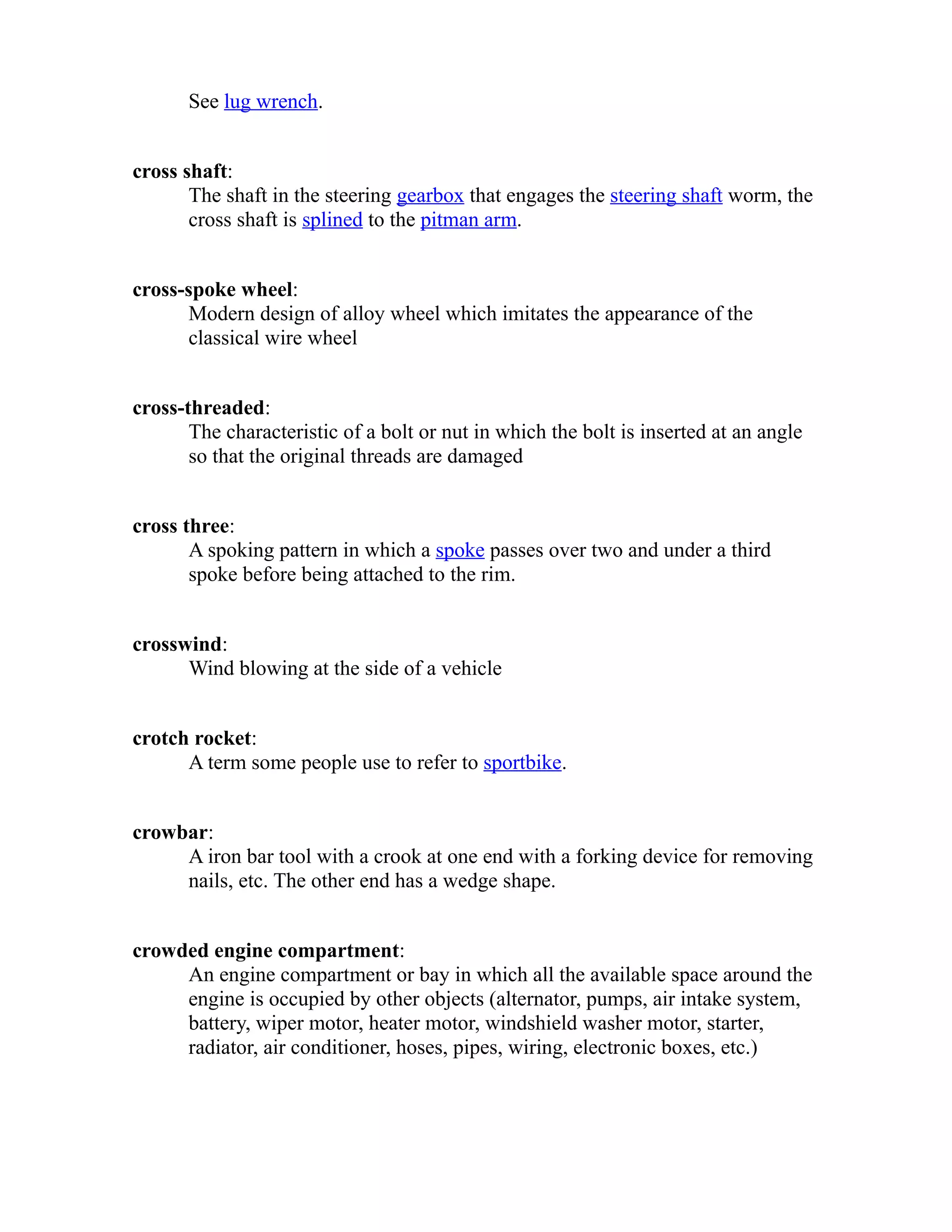 See lug wrench. 
cross shaft: 
The shaft in the steering gearbox that engages the steering shaft worm, the 
cross shaft is splined to the pitman arm. 
cross-spoke wheel: 
Modern design of alloy wheel which imitates the appearance of the 
classical wire wheel 
cross-threaded: 
The characteristic of a bolt or nut in which the bolt is inserted at an angle 
so that the original threads are damaged 
cross three: 
A spoking pattern in which a spoke passes over two and under a third 
spoke before being attached to the rim. 
crosswind: 
Wind blowing at the side of a vehicle 
crotch rocket: 
A term some people use to refer to sportbike. 
crowbar: 
A iron bar tool with a crook at one end with a forking device for removing 
nails, etc. The other end has a wedge shape. 
crowded engine compartment: 
An engine compartment or bay in which all the available space around the 
engine is occupied by other objects (alternator, pumps, air intake system, 
battery, wiper motor, heater motor, windshield washer motor, starter, 
radiator, air conditioner, hoses, pipes, wiring, electronic boxes, etc.) 
 
