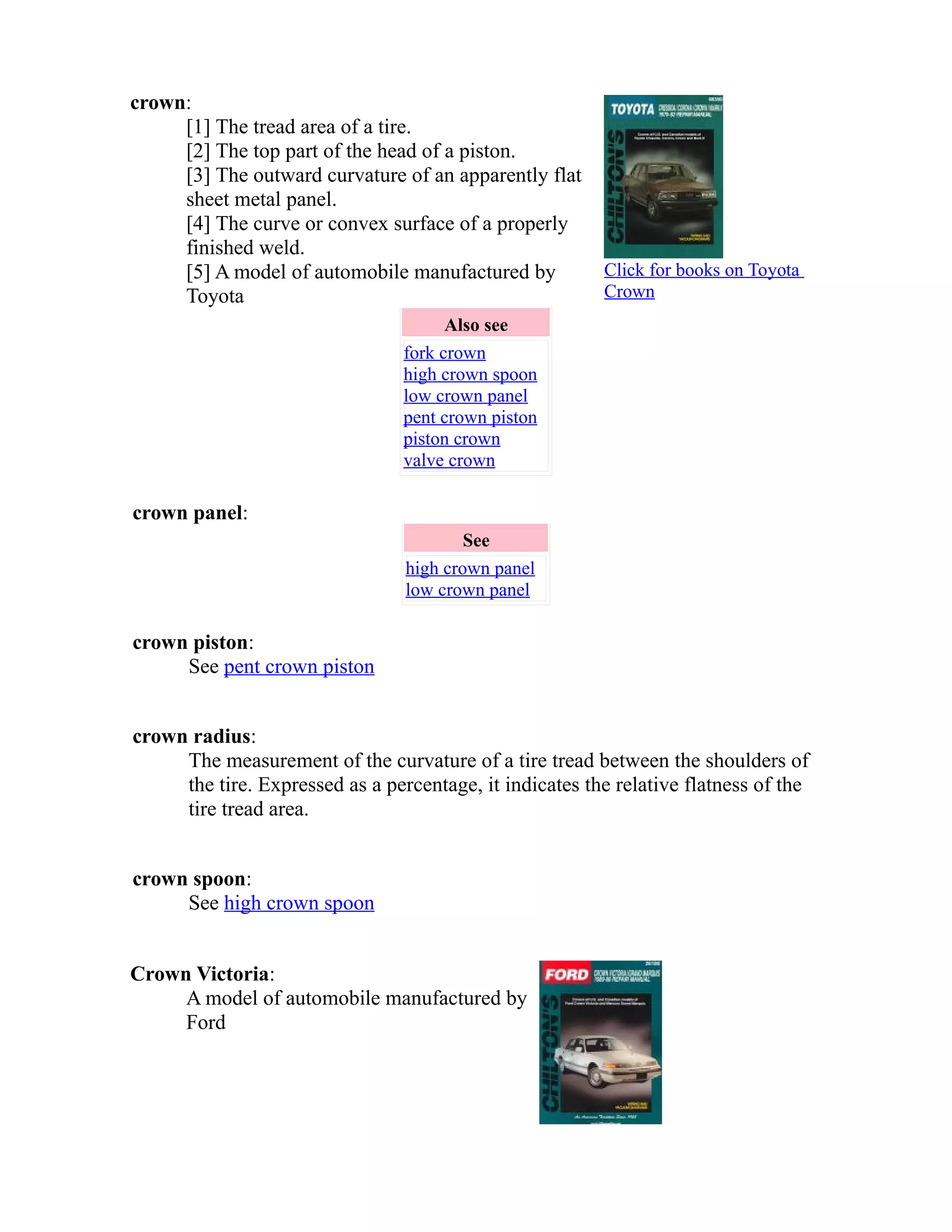 crown: 
[1] The tread area of a tire. 
[2] The top part of the head of a piston. 
[3] The outward curvature of an apparently flat 
sheet metal panel. 
[4] The curve or convex surface of a properly 
finished weld. 
[5] A model of automobile manufactured by 
Toyota 
Click for books on Toyota 
Crown 
Also see 
fork crown 
high crown spoon 
low crown panel 
pent crown piston 
piston crown 
valve crown 
crown panel: 
See 
high crown panel 
low crown panel 
crown piston: 
See pent crown piston 
crown radius: 
The measurement of the curvature of a tire tread between the shoulders of 
the tire. Expressed as a percentage, it indicates the relative flatness of the 
tire tread area. 
crown spoon: 
See high crown spoon 
Crown Victoria: 
A model of automobile manufactured by 
Ford 
 