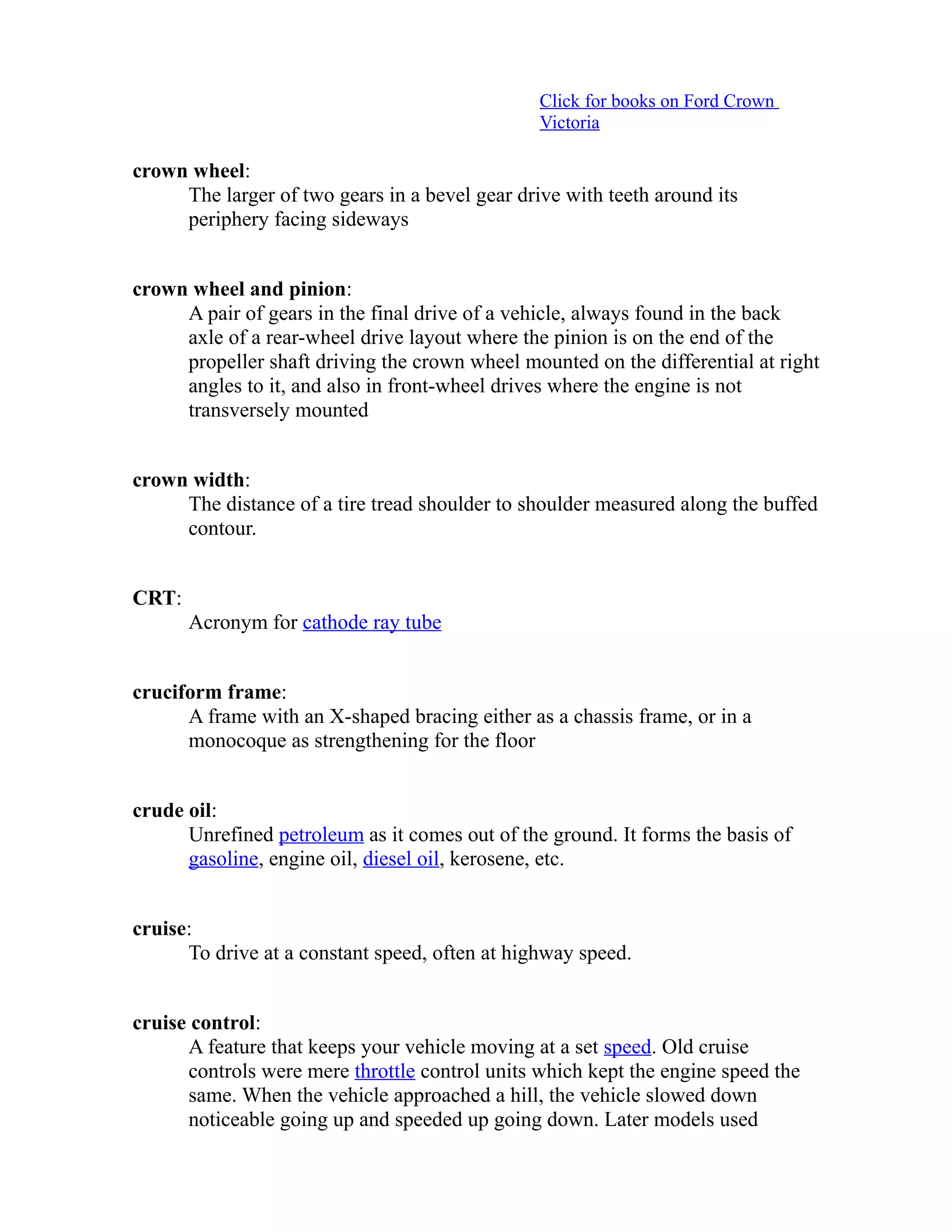 Click for books on Ford Crown 
Victoria 
crown wheel: 
The larger of two gears in a bevel gear drive with teeth around its 
periphery facing sideways 
crown wheel and pinion: 
A pair of gears in the final drive of a vehicle, always found in the back 
axle of a rear-wheel drive layout where the pinion is on the end of the 
propeller shaft driving the crown wheel mounted on the differential at right 
angles to it, and also in front-wheel drives where the engine is not 
transversely mounted 
crown width: 
The distance of a tire tread shoulder to shoulder measured along the buffed 
contour. 
CRT: 
Acronym for cathode ray tube 
cruciform frame: 
A frame with an X-shaped bracing either as a chassis frame, or in a 
monocoque as strengthening for the floor 
crude oil: 
Unrefined petroleum as it comes out of the ground. It forms the basis of 
gasoline, engine oil, diesel oil, kerosene, etc. 
cruise: 
To drive at a constant speed, often at highway speed. 
cruise control: 
A feature that keeps your vehicle moving at a set speed. Old cruise 
controls were mere throttle control units which kept the engine speed the 
same. When the vehicle approached a hill, the vehicle slowed down 
noticeable going up and speeded up going down. Later models used 
 