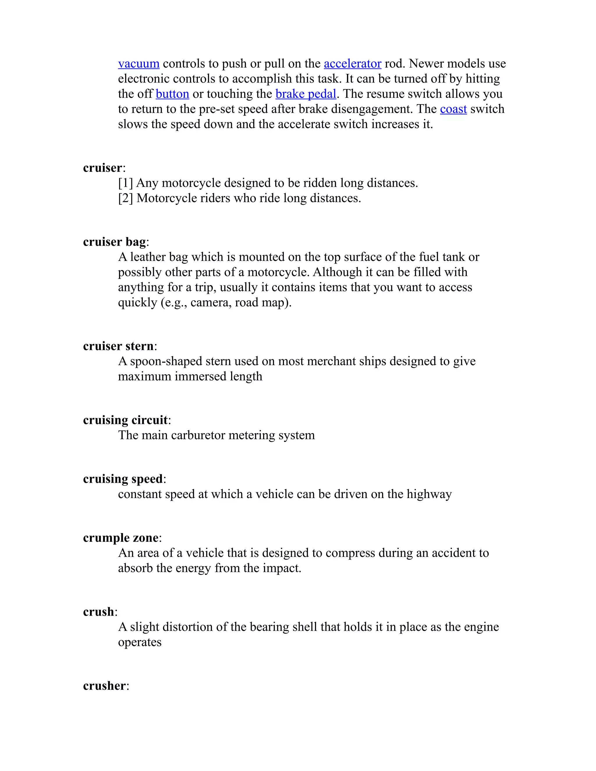 vacuum controls to push or pull on the accelerator rod. Newer models use 
electronic controls to accomplish this task. It can be turned off by hitting 
the off button or touching the brake pedal. The resume switch allows you 
to return to the pre-set speed after brake disengagement. The coast switch 
slows the speed down and the accelerate switch increases it. 
cruiser: 
[1] Any motorcycle designed to be ridden long distances. 
[2] Motorcycle riders who ride long distances. 
cruiser bag: 
A leather bag which is mounted on the top surface of the fuel tank or 
possibly other parts of a motorcycle. Although it can be filled with 
anything for a trip, usually it contains items that you want to access 
quickly (e.g., camera, road map). 
cruiser stern: 
A spoon-shaped stern used on most merchant ships designed to give 
maximum immersed length 
cruising circuit: 
The main carburetor metering system 
cruising speed: 
constant speed at which a vehicle can be driven on the highway 
crumple zone: 
An area of a vehicle that is designed to compress during an accident to 
absorb the energy from the impact. 
crush: 
A slight distortion of the bearing shell that holds it in place as the engine 
operates 
crusher: 
 