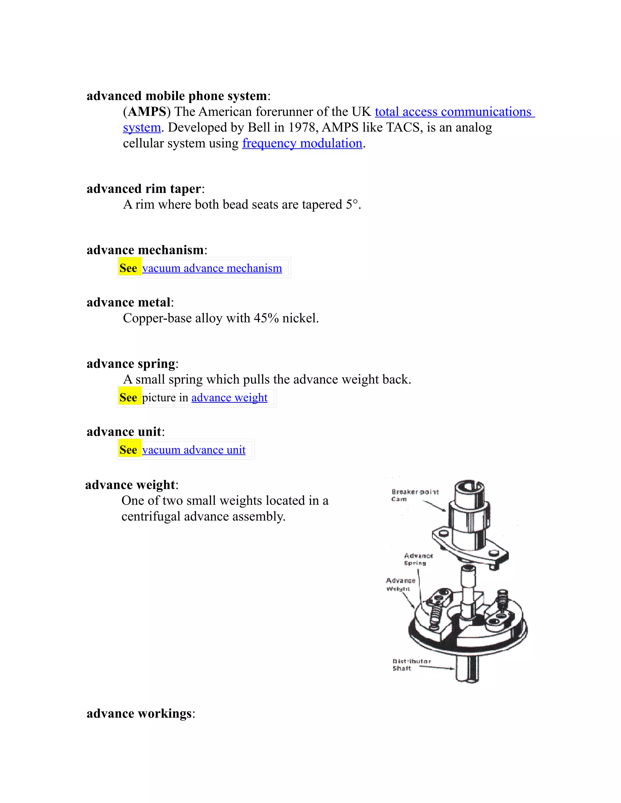 advanced mobile phone system: 
(AMPS) The American forerunner of the UK total access communications 
system. Developed by Bell in 1978, AMPS like TACS, is an analog 
cellular system using frequency modulation. 
advanced rim taper: 
A rim where both bead seats are tapered 5°. 
advance mechanism: 
See vacuum advance mechanism 
advance metal: 
Copper-base alloy with 45% nickel. 
advance spring: 
A small spring which pulls the advance weight back. 
See picture in advance weight 
advance unit: 
See vacuum advance unit 
advance weight: 
One of two small weights located in a 
centrifugal advance assembly. 
advance workings: 
 