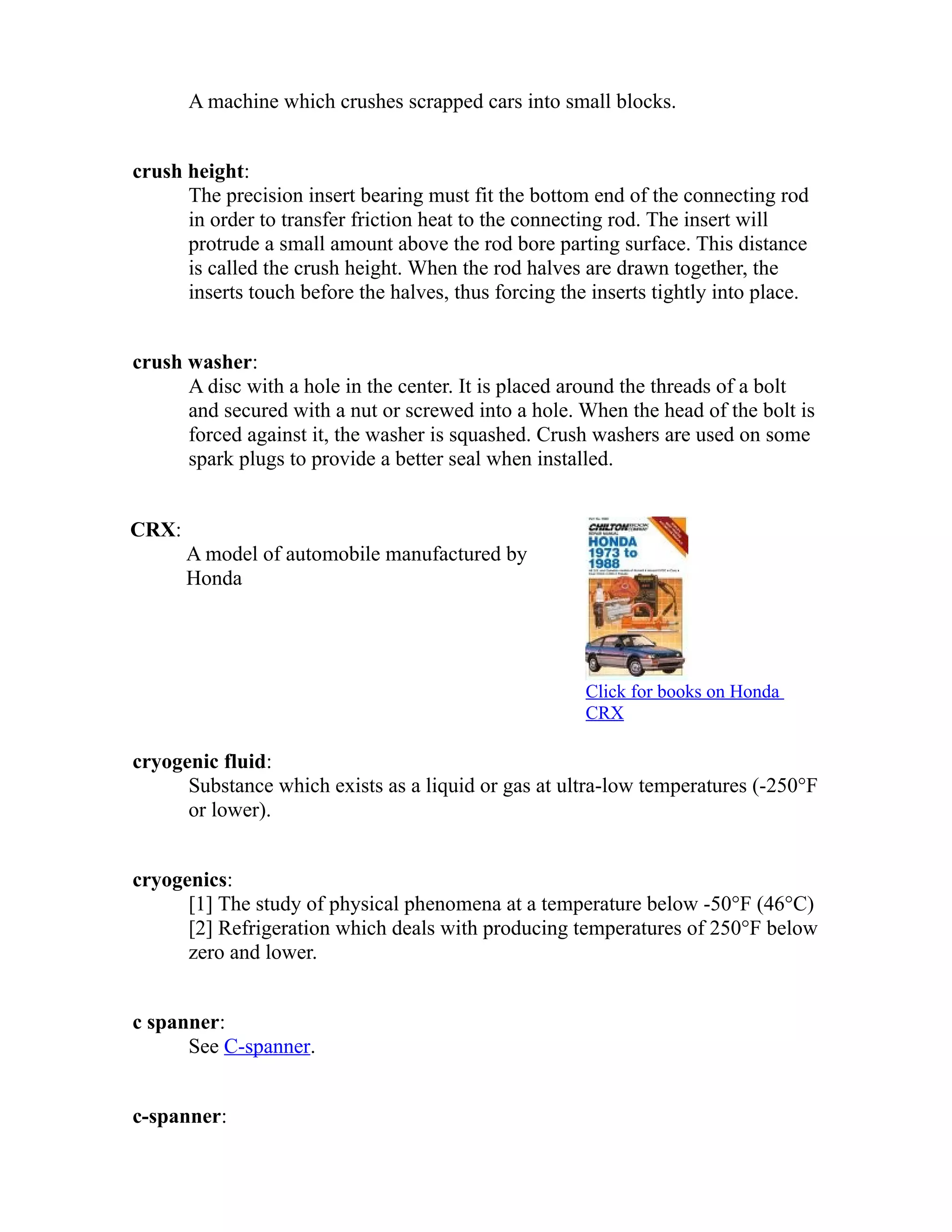 A machine which crushes scrapped cars into small blocks. 
crush height: 
The precision insert bearing must fit the bottom end of the connecting rod 
in order to transfer friction heat to the connecting rod. The insert will 
protrude a small amount above the rod bore parting surface. This distance 
is called the crush height. When the rod halves are drawn together, the 
inserts touch before the halves, thus forcing the inserts tightly into place. 
crush washer: 
A disc with a hole in the center. It is placed around the threads of a bolt 
and secured with a nut or screwed into a hole. When the head of the bolt is 
forced against it, the washer is squashed. Crush washers are used on some 
spark plugs to provide a better seal when installed. 
CRX: 
A model of automobile manufactured by 
Honda 
Click for books on Honda 
CRX 
cryogenic fluid: 
Substance which exists as a liquid or gas at ultra-low temperatures (-250°F 
or lower). 
cryogenics: 
[1] The study of physical phenomena at a temperature below -50°F (46°C) 
[2] Refrigeration which deals with producing temperatures of 250°F below 
zero and lower. 
c spanner: 
See C-spanner. 
c-spanner: 
 