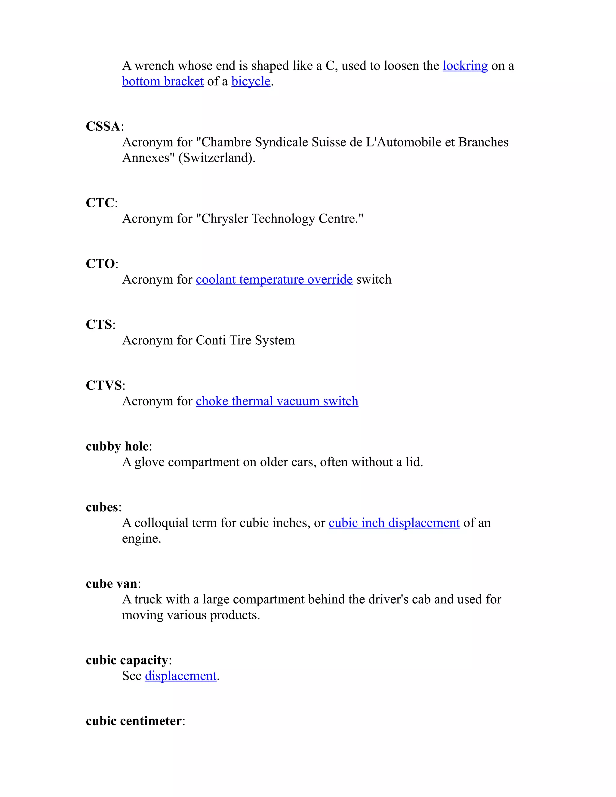 A wrench whose end is shaped like a C, used to loosen the lockring on a 
bottom bracket of a bicycle. 
CSSA: 
Acronym for "Chambre Syndicale Suisse de L'Automobile et Branches 
Annexes" (Switzerland). 
CTC: 
Acronym for "Chrysler Technology Centre." 
CTO: 
Acronym for coolant temperature override switch 
CTS: 
Acronym for Conti Tire System 
CTVS: 
Acronym for choke thermal vacuum switch 
cubby hole: 
A glove compartment on older cars, often without a lid. 
cubes: 
A colloquial term for cubic inches, or cubic inch displacement of an 
engine. 
cube van: 
A truck with a large compartment behind the driver's cab and used for 
moving various products. 
cubic capacity: 
See displacement. 
cubic centimeter: 
 