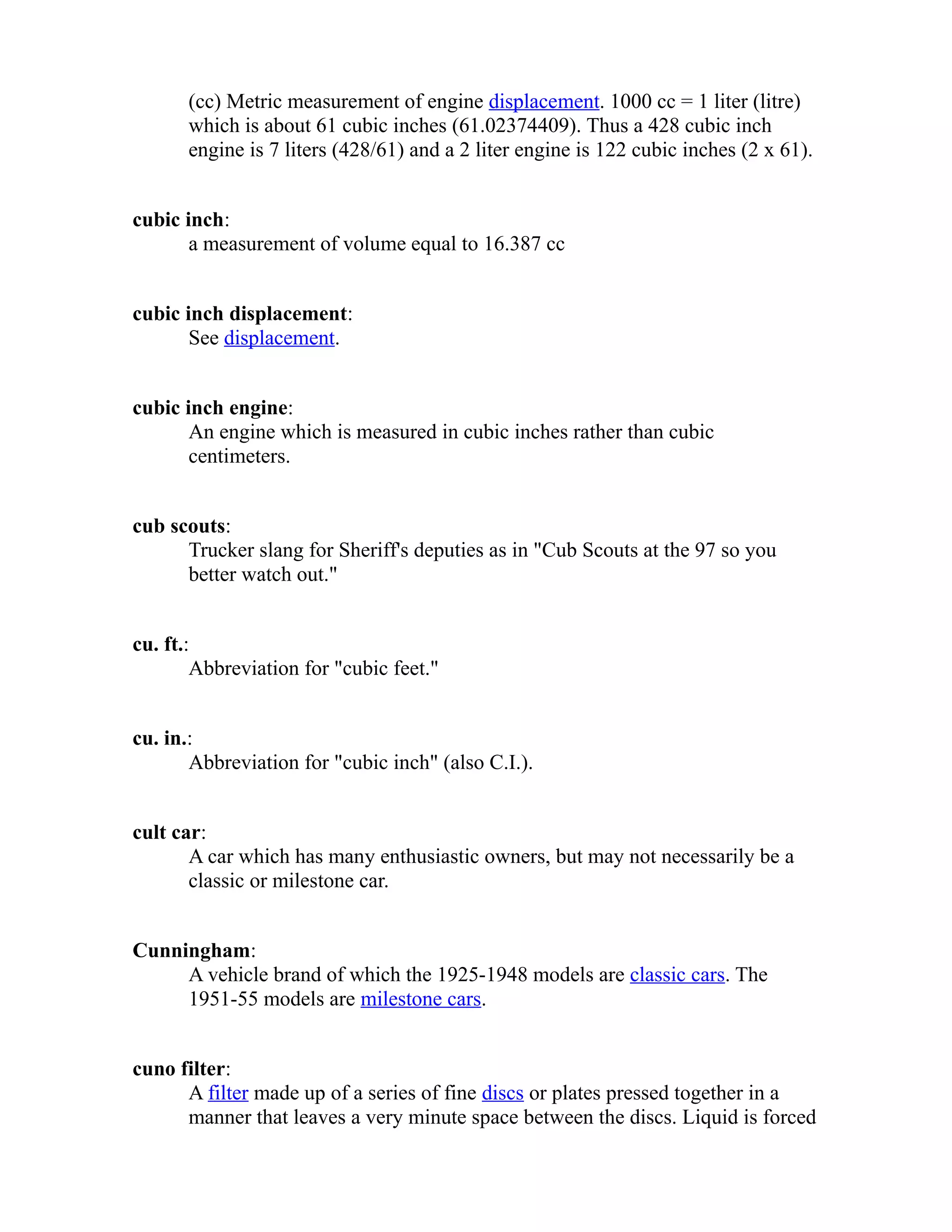 (cc) Metric measurement of engine displacement. 1000 cc = 1 liter (litre) 
which is about 61 cubic inches (61.02374409). Thus a 428 cubic inch 
engine is 7 liters (428/61) and a 2 liter engine is 122 cubic inches (2 x 61). 
cubic inch: 
a measurement of volume equal to 16.387 cc 
cubic inch displacement: 
See displacement. 
cubic inch engine: 
An engine which is measured in cubic inches rather than cubic 
centimeters. 
cub scouts: 
Trucker slang for Sheriff's deputies as in "Cub Scouts at the 97 so you 
better watch out." 
cu. ft.: 
Abbreviation for "cubic feet." 
cu. in.: 
Abbreviation for "cubic inch" (also C.I.). 
cult car: 
A car which has many enthusiastic owners, but may not necessarily be a 
classic or milestone car. 
Cunningham: 
A vehicle brand of which the 1925-1948 models are classic cars. The 
1951-55 models are milestone cars. 
cuno filter: 
A filter made up of a series of fine discs or plates pressed together in a 
manner that leaves a very minute space between the discs. Liquid is forced 
 