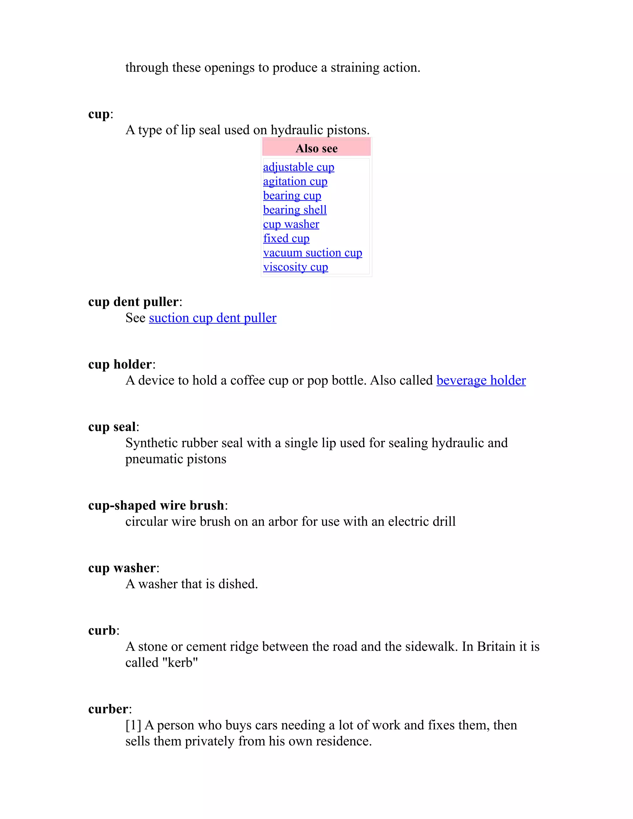 through these openings to produce a straining action. 
cup: 
A type of lip seal used on hydraulic pistons. 
Also see 
adjustable cup 
agitation cup 
bearing cup 
bearing shell 
cup washer 
fixed cup 
vacuum suction cup 
viscosity cup 
cup dent puller: 
See suction cup dent puller 
cup holder: 
A device to hold a coffee cup or pop bottle. Also called beverage holder 
cup seal: 
Synthetic rubber seal with a single lip used for sealing hydraulic and 
pneumatic pistons 
cup-shaped wire brush: 
circular wire brush on an arbor for use with an electric drill 
cup washer: 
A washer that is dished. 
curb: 
A stone or cement ridge between the road and the sidewalk. In Britain it is 
called "kerb" 
curber: 
[1] A person who buys cars needing a lot of work and fixes them, then 
sells them privately from his own residence. 
 