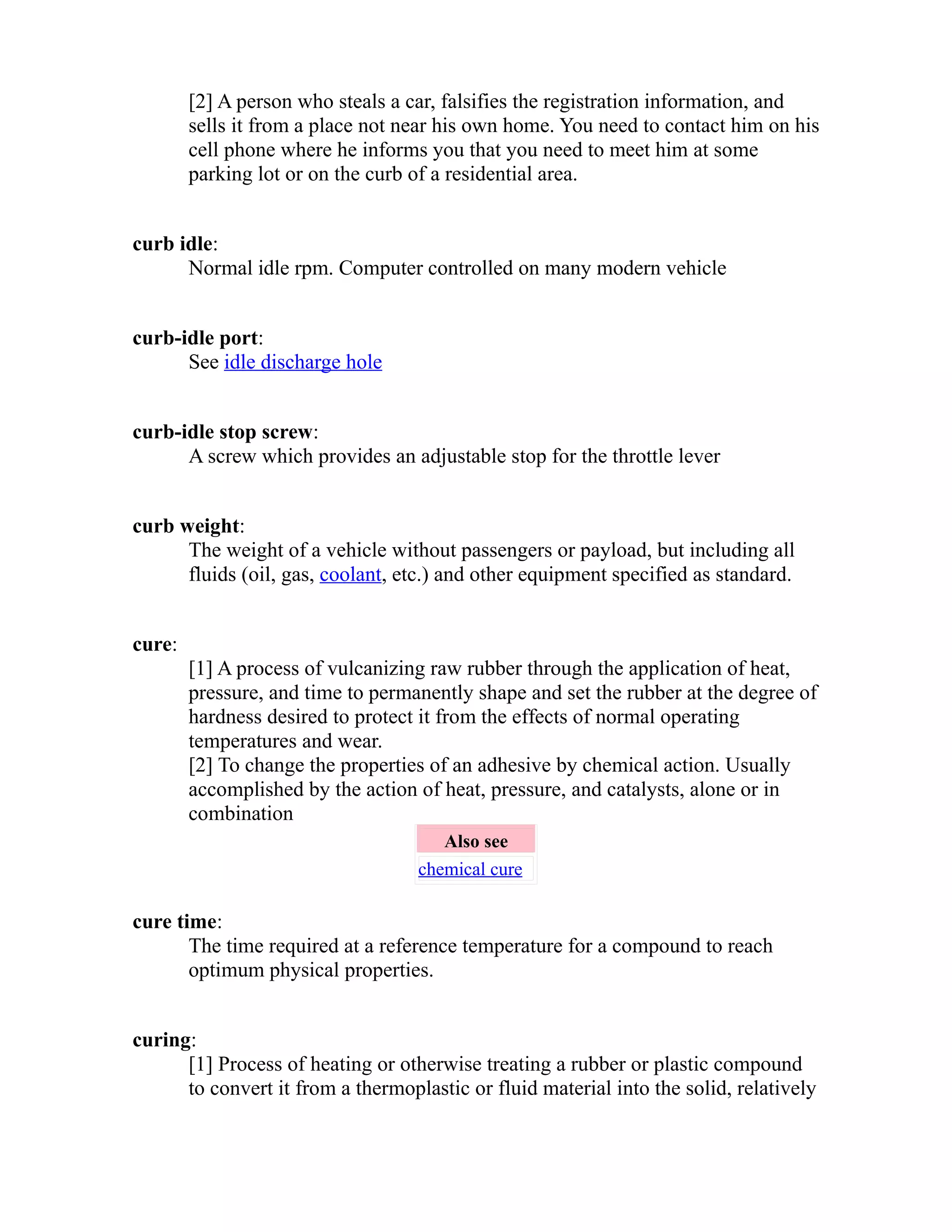 [2] A person who steals a car, falsifies the registration information, and 
sells it from a place not near his own home. You need to contact him on his 
cell phone where he informs you that you need to meet him at some 
parking lot or on the curb of a residential area. 
curb idle: 
Normal idle rpm. Computer controlled on many modern vehicle 
curb-idle port: 
See idle discharge hole 
curb-idle stop screw: 
A screw which provides an adjustable stop for the throttle lever 
curb weight: 
The weight of a vehicle without passengers or payload, but including all 
fluids (oil, gas, coolant, etc.) and other equipment specified as standard. 
cure: 
[1] A process of vulcanizing raw rubber through the application of heat, 
pressure, and time to permanently shape and set the rubber at the degree of 
hardness desired to protect it from the effects of normal operating 
temperatures and wear. 
[2] To change the properties of an adhesive by chemical action. Usually 
accomplished by the action of heat, pressure, and catalysts, alone or in 
combination 
Also see 
chemical cure 
cure time: 
The time required at a reference temperature for a compound to reach 
optimum physical properties. 
curing: 
[1] Process of heating or otherwise treating a rubber or plastic compound 
to convert it from a thermoplastic or fluid material into the solid, relatively 
 