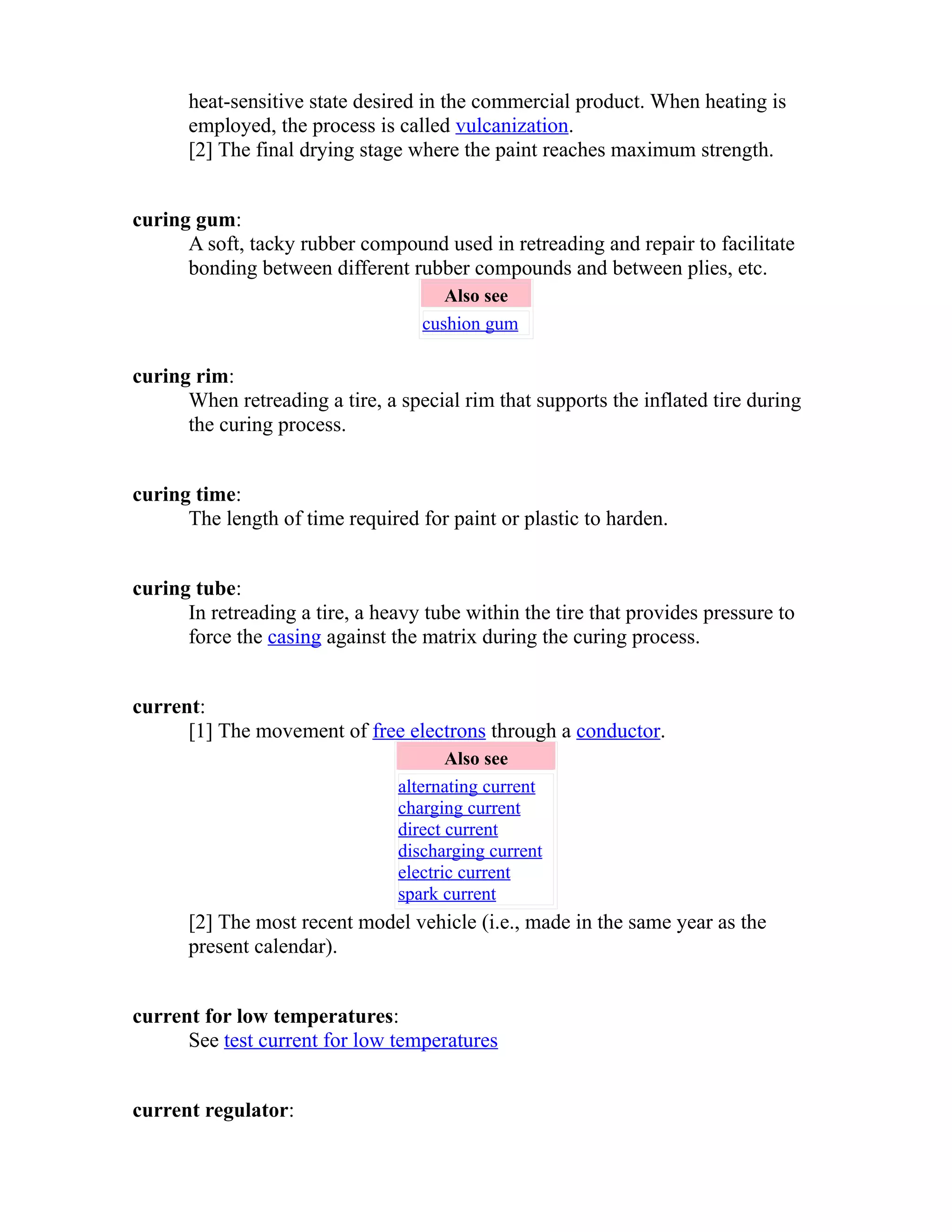 heat-sensitive state desired in the commercial product. When heating is 
employed, the process is called vulcanization. 
[2] The final drying stage where the paint reaches maximum strength. 
curing gum: 
A soft, tacky rubber compound used in retreading and repair to facilitate 
bonding between different rubber compounds and between plies, etc. 
Also see 
cushion gum 
curing rim: 
When retreading a tire, a special rim that supports the inflated tire during 
the curing process. 
curing time: 
The length of time required for paint or plastic to harden. 
curing tube: 
In retreading a tire, a heavy tube within the tire that provides pressure to 
force the casing against the matrix during the curing process. 
current: 
[1] The movement of free electrons through a conductor. 
Also see 
alternating current 
charging current 
direct current 
discharging current 
electric current 
spark current 
[2] The most recent model vehicle (i.e., made in the same year as the 
present calendar). 
current for low temperatures: 
See test current for low temperatures 
current regulator: 
 