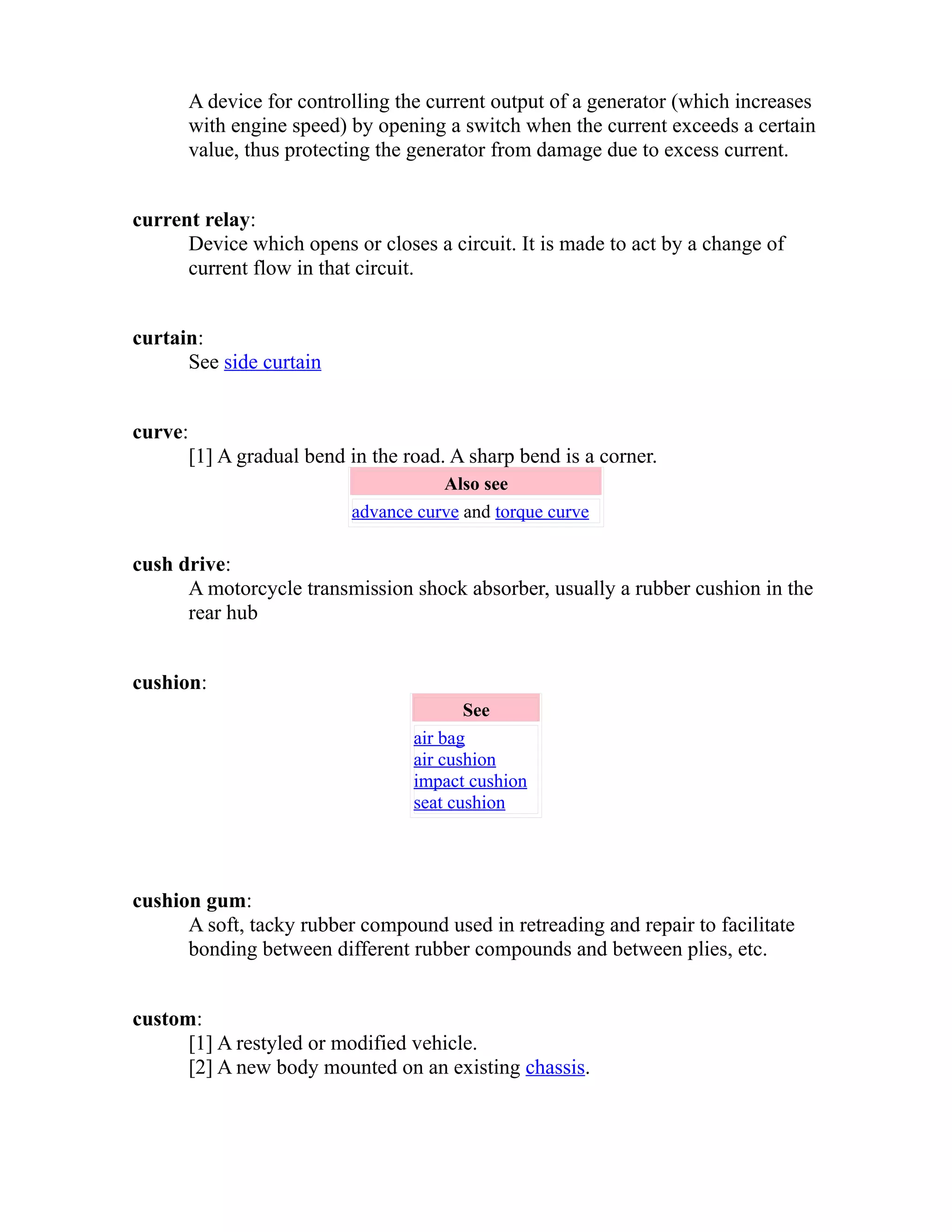 A device for controlling the current output of a generator (which increases 
with engine speed) by opening a switch when the current exceeds a certain 
value, thus protecting the generator from damage due to excess current. 
current relay: 
Device which opens or closes a circuit. It is made to act by a change of 
current flow in that circuit. 
curtain: 
See side curtain 
curve: 
[1] A gradual bend in the road. A sharp bend is a corner. 
Also see 
advance curve and torque curve 
cush drive: 
A motorcycle transmission shock absorber, usually a rubber cushion in the 
rear hub 
cushion: 
See 
air bag 
air cushion 
impact cushion 
seat cushion 
cushion gum: 
A soft, tacky rubber compound used in retreading and repair to facilitate 
bonding between different rubber compounds and between plies, etc. 
custom: 
[1] A restyled or modified vehicle. 
[2] A new body mounted on an existing chassis. 
 