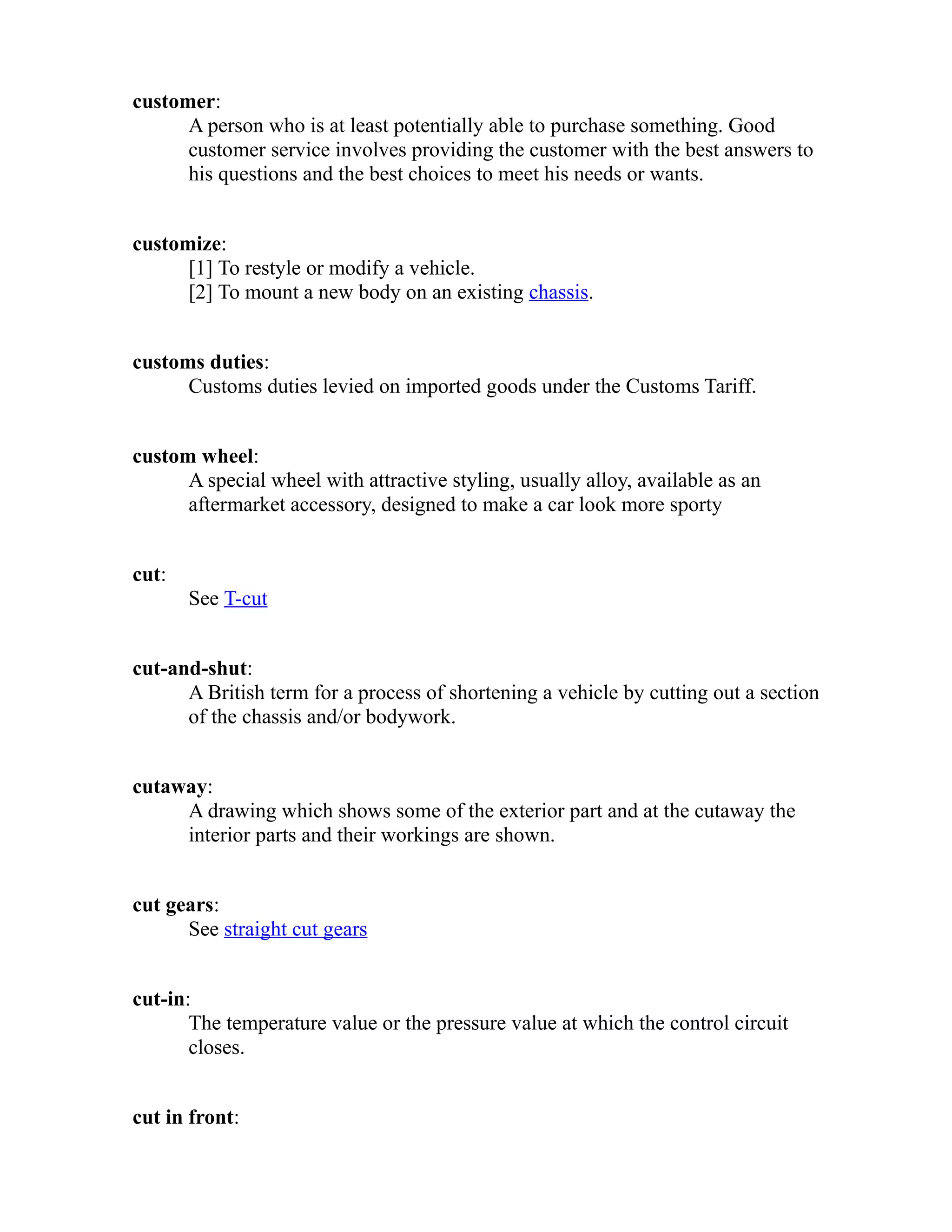 customer: 
A person who is at least potentially able to purchase something. Good 
customer service involves providing the customer with the best answers to 
his questions and the best choices to meet his needs or wants. 
customize: 
[1] To restyle or modify a vehicle. 
[2] To mount a new body on an existing chassis. 
customs duties: 
Customs duties levied on imported goods under the Customs Tariff. 
custom wheel: 
A special wheel with attractive styling, usually alloy, available as an 
aftermarket accessory, designed to make a car look more sporty 
cut: 
See T-cut 
cut-and-shut: 
A British term for a process of shortening a vehicle by cutting out a section 
of the chassis and/or bodywork. 
cutaway: 
A drawing which shows some of the exterior part and at the cutaway the 
interior parts and their workings are shown. 
cut gears: 
See straight cut gears 
cut-in: 
The temperature value or the pressure value at which the control circuit 
closes. 
cut in front: 
 