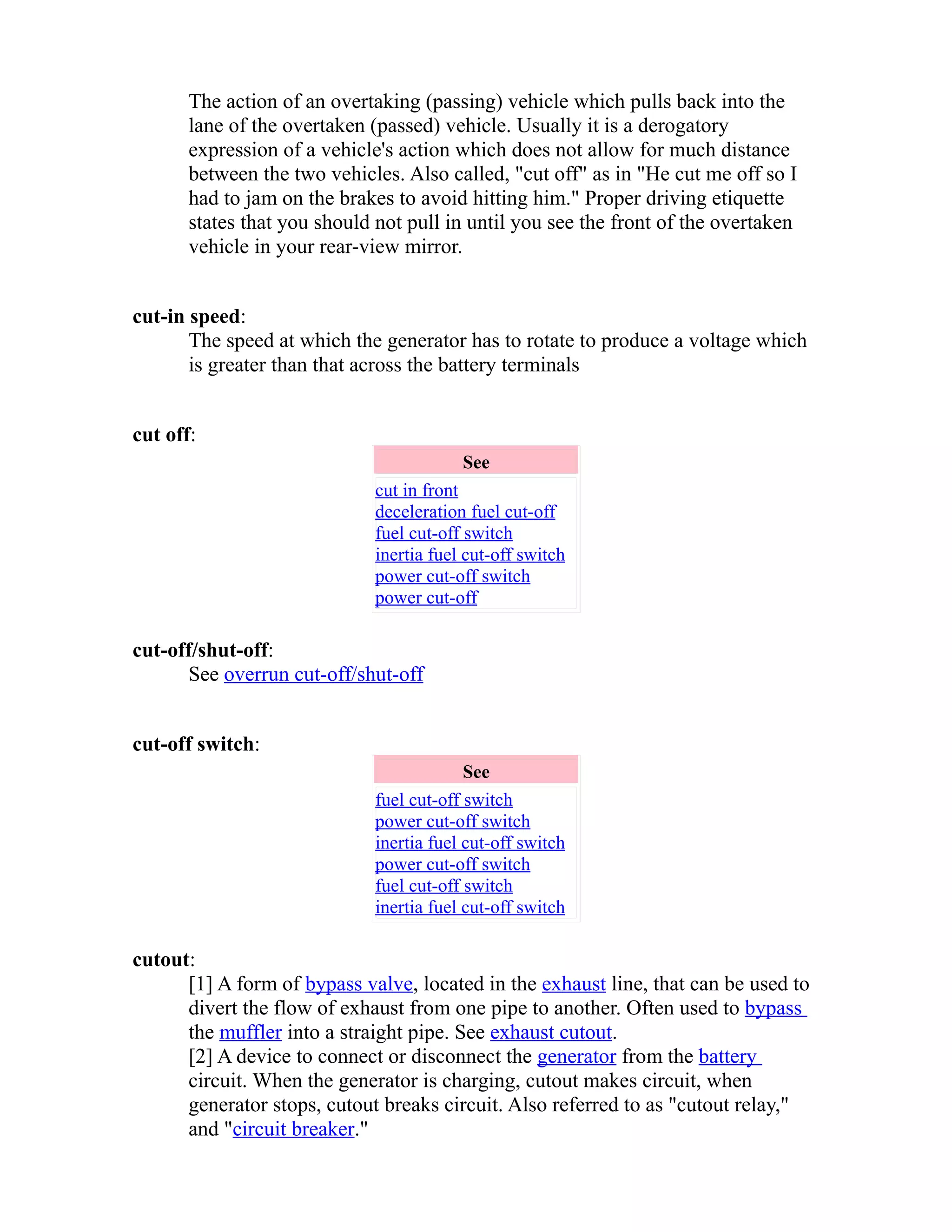 The action of an overtaking (passing) vehicle which pulls back into the 
lane of the overtaken (passed) vehicle. Usually it is a derogatory 
expression of a vehicle's action which does not allow for much distance 
between the two vehicles. Also called, "cut off" as in "He cut me off so I 
had to jam on the brakes to avoid hitting him." Proper driving etiquette 
states that you should not pull in until you see the front of the overtaken 
vehicle in your rear-view mirror. 
cut-in speed: 
The speed at which the generator has to rotate to produce a voltage which 
is greater than that across the battery terminals 
cut off: 
See 
cut in front 
deceleration fuel cut-off 
fuel cut-off switch 
inertia fuel cut-off switch 
power cut-off switch 
power cut-off 
cut-off/shut-off: 
See overrun cut-off/shut-off 
cut-off switch: 
See 
fuel cut-off switch 
power cut-off switch 
inertia fuel cut-off switch 
power cut-off switch 
fuel cut-off switch 
inertia fuel cut-off switch 
cutout: 
[1] A form of bypass valve, located in the exhaust line, that can be used to 
divert the flow of exhaust from one pipe to another. Often used to bypass 
the muffler into a straight pipe. See exhaust cutout. 
[2] A device to connect or disconnect the generator from the battery 
circuit. When the generator is charging, cutout makes circuit, when 
generator stops, cutout breaks circuit. Also referred to as "cutout relay," 
and "circuit breaker." 
 
