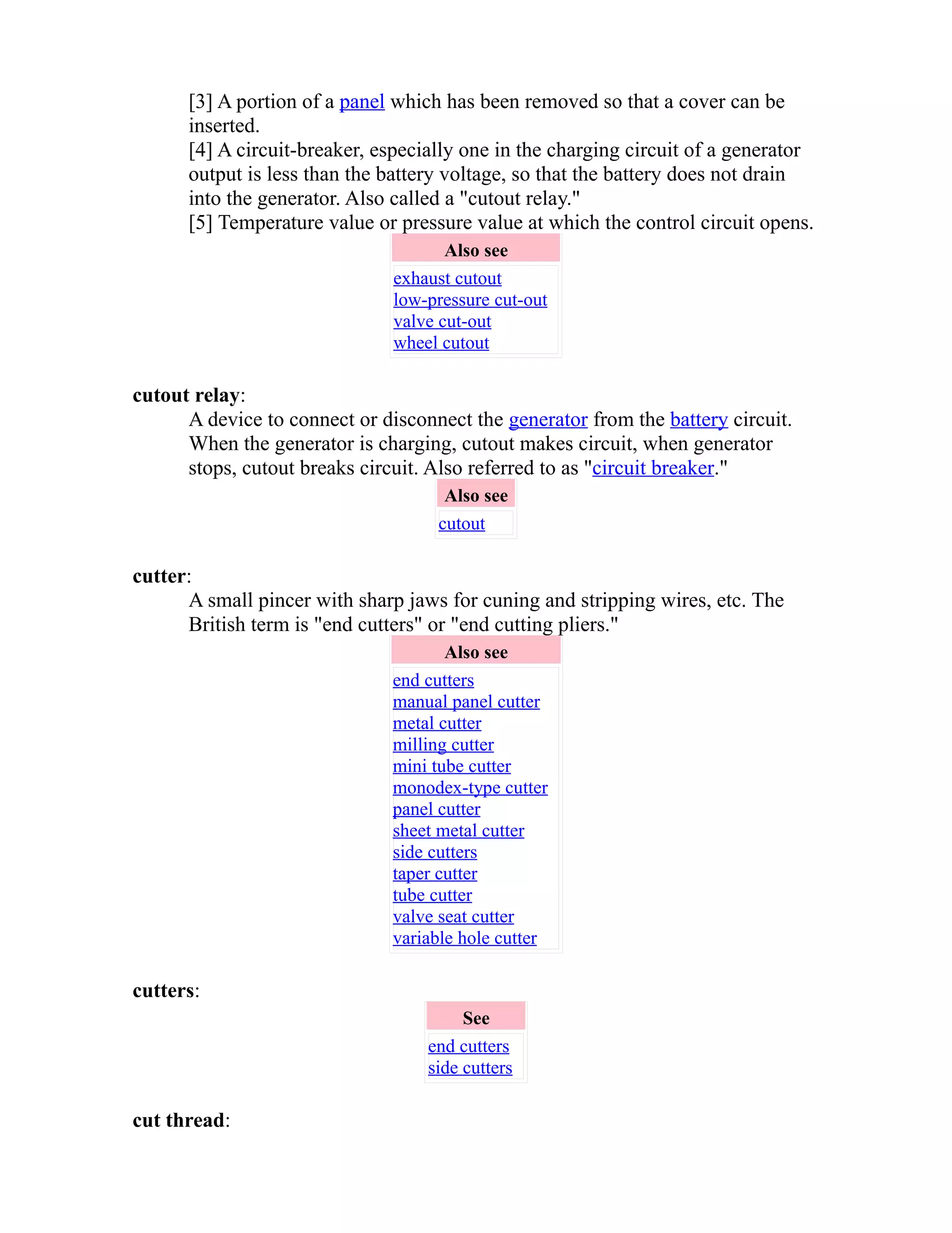 [3] A portion of a panel which has been removed so that a cover can be 
inserted. 
[4] A circuit-breaker, especially one in the charging circuit of a generator 
output is less than the battery voltage, so that the battery does not drain 
into the generator. Also called a "cutout relay." 
[5] Temperature value or pressure value at which the control circuit opens. 
Also see 
exhaust cutout 
low-pressure cut-out 
valve cut-out 
wheel cutout 
cutout relay: 
A device to connect or disconnect the generator from the battery circuit. 
When the generator is charging, cutout makes circuit, when generator 
stops, cutout breaks circuit. Also referred to as "circuit breaker." 
Also see 
cutout 
cutter: 
A small pincer with sharp jaws for cuning and stripping wires, etc. The 
British term is "end cutters" or "end cutting pliers." 
Also see 
end cutters 
manual panel cutter 
metal cutter 
milling cutter 
mini tube cutter 
monodex-type cutter 
panel cutter 
sheet metal cutter 
side cutters 
taper cutter 
tube cutter 
valve seat cutter 
variable hole cutter 
cutters: 
See 
end cutters 
side cutters 
cut thread: 
 