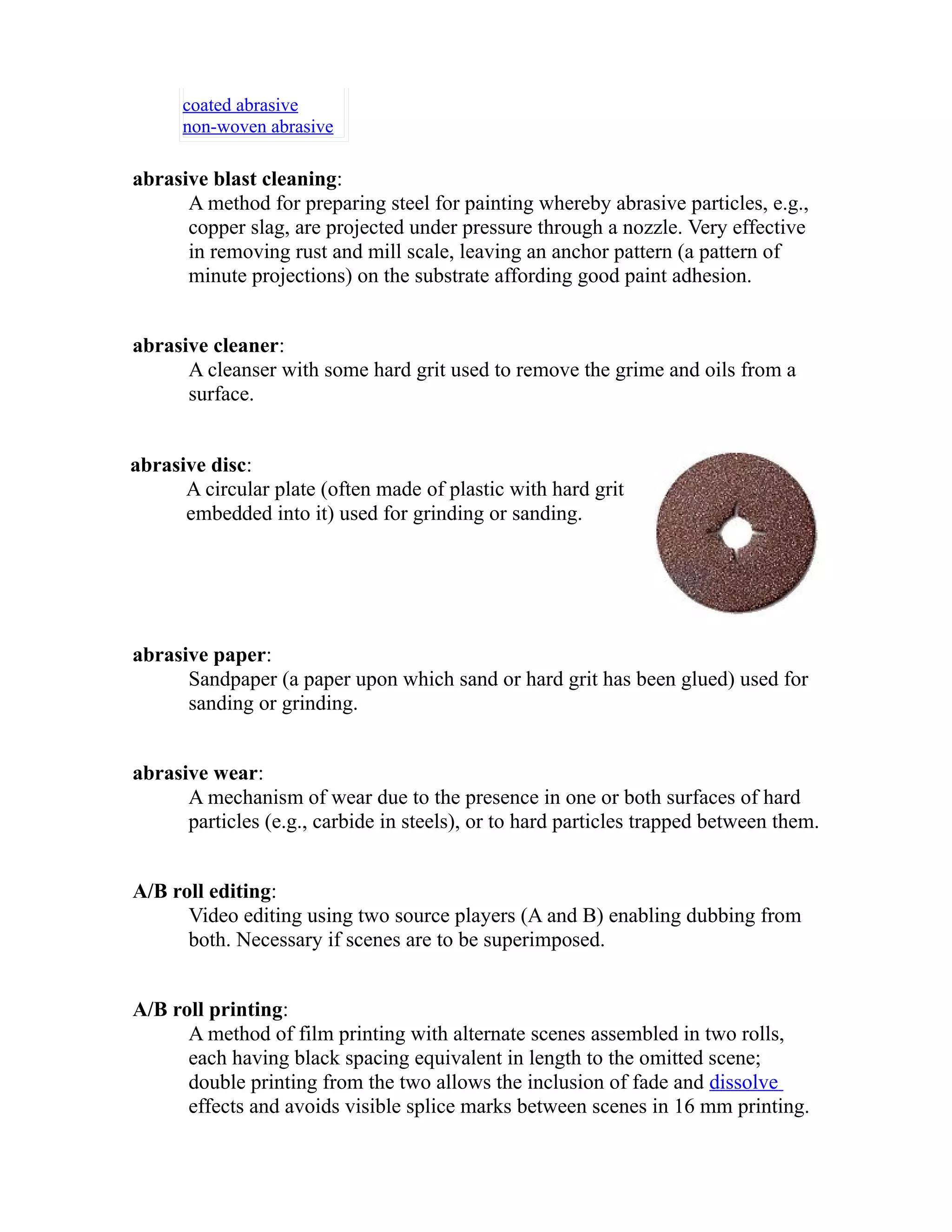 coated abrasive 
non-woven abrasive 
abrasive blast cleaning: 
A method for preparing steel for painting whereby abrasive particles, e.g., 
copper slag, are projected under pressure through a nozzle. Very effective 
in removing rust and mill scale, leaving an anchor pattern (a pattern of 
minute projections) on the substrate affording good paint adhesion. 
abrasive cleaner: 
A cleanser with some hard grit used to remove the grime and oils from a 
surface. 
abrasive disc: 
A circular plate (often made of plastic with hard grit 
embedded into it) used for grinding or sanding. 
abrasive paper: 
Sandpaper (a paper upon which sand or hard grit has been glued) used for 
sanding or grinding. 
abrasive wear: 
A mechanism of wear due to the presence in one or both surfaces of hard 
particles (e.g., carbide in steels), or to hard particles trapped between them. 
A/B roll editing: 
Video editing using two source players (A and B) enabling dubbing from 
both. Necessary if scenes are to be superimposed. 
A/B roll printing: 
A method of film printing with alternate scenes assembled in two rolls, 
each having black spacing equivalent in length to the omitted scene; 
double printing from the two allows the inclusion of fade and dissolve 
effects and avoids visible splice marks between scenes in 16 mm printing. 
 