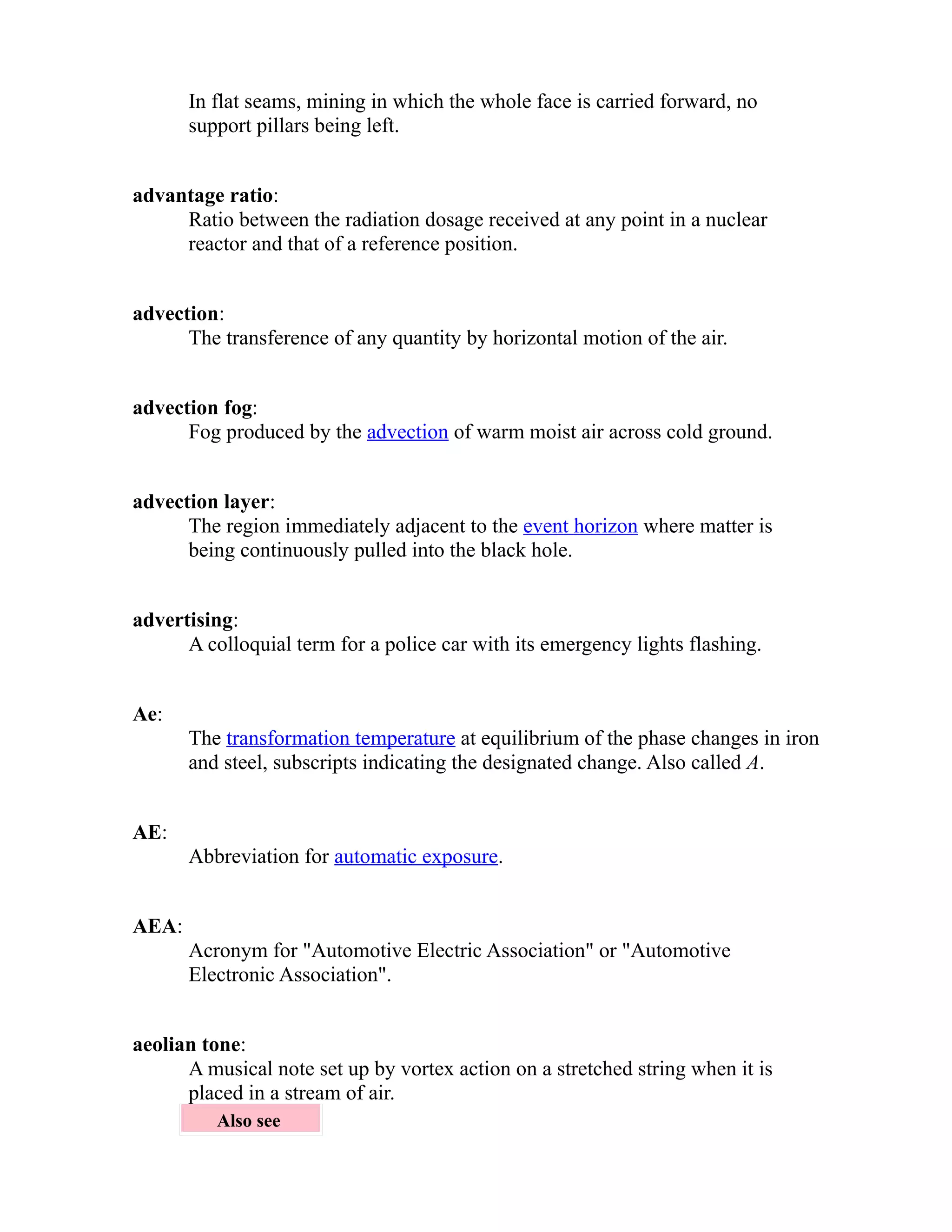In flat seams, mining in which the whole face is carried forward, no 
support pillars being left. 
advantage ratio: 
Ratio between the radiation dosage received at any point in a nuclear 
reactor and that of a reference position. 
advection: 
The transference of any quantity by horizontal motion of the air. 
advection fog: 
Fog produced by the advection of warm moist air across cold ground. 
advection layer: 
The region immediately adjacent to the event horizon where matter is 
being continuously pulled into the black hole. 
advertising: 
A colloquial term for a police car with its emergency lights flashing. 
Ae: 
The transformation temperature at equilibrium of the phase changes in iron 
and steel, subscripts indicating the designated change. Also called A. 
AE: 
Abbreviation for automatic exposure. 
AEA: 
Acronym for "Automotive Electric Association" or "Automotive 
Electronic Association". 
aeolian tone: 
A musical note set up by vortex action on a stretched string when it is 
placed in a stream of air. 
Also see 
 