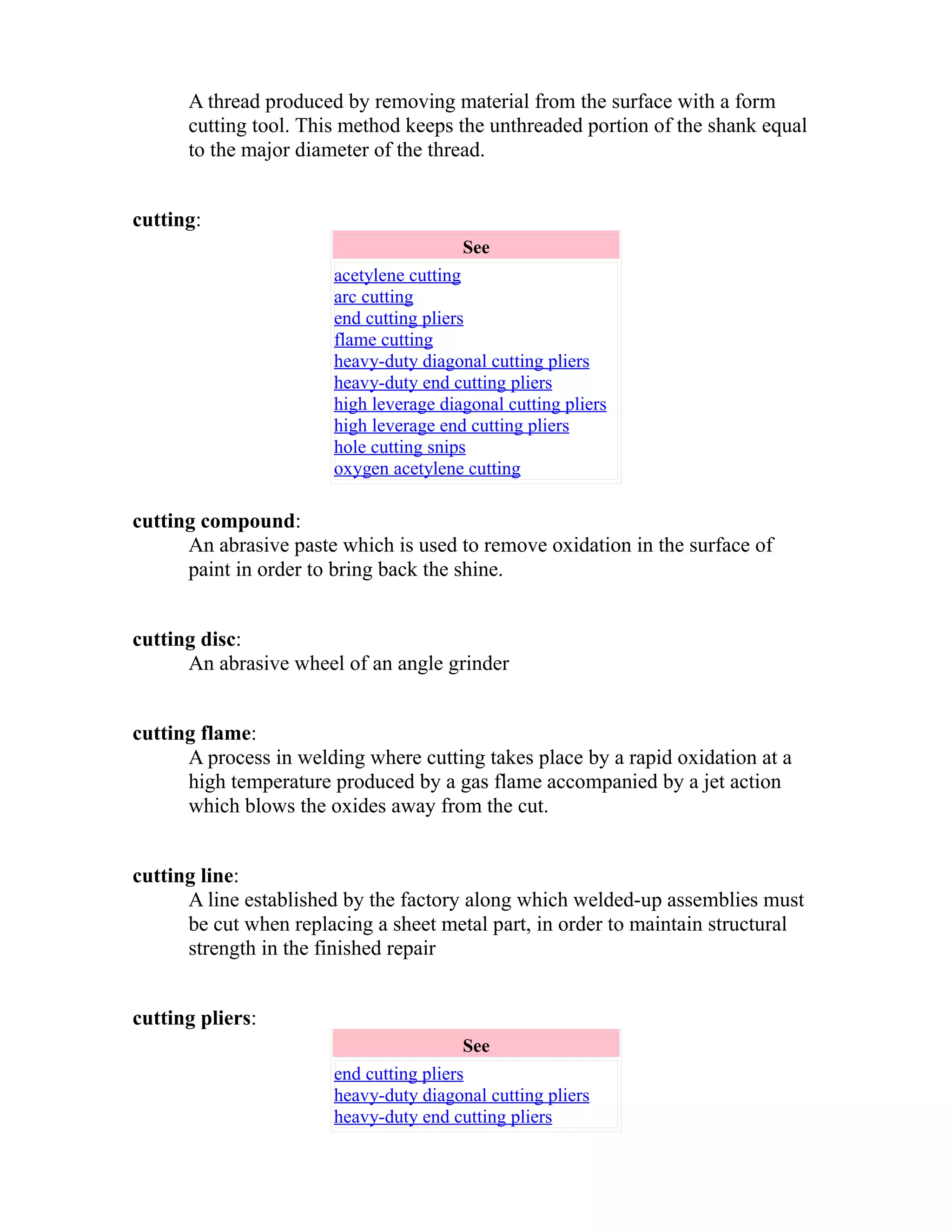 A thread produced by removing material from the surface with a form 
cutting tool. This method keeps the unthreaded portion of the shank equal 
to the major diameter of the thread. 
cutting: 
See 
acetylene cutting 
arc cutting 
end cutting pliers 
flame cutting 
heavy-duty diagonal cutting pliers 
heavy-duty end cutting pliers 
high leverage diagonal cutting pliers 
high leverage end cutting pliers 
hole cutting snips 
oxygen acetylene cutting 
cutting compound: 
An abrasive paste which is used to remove oxidation in the surface of 
paint in order to bring back the shine. 
cutting disc: 
An abrasive wheel of an angle grinder 
cutting flame: 
A process in welding where cutting takes place by a rapid oxidation at a 
high temperature produced by a gas flame accompanied by a jet action 
which blows the oxides away from the cut. 
cutting line: 
A line established by the factory along which welded-up assemblies must 
be cut when replacing a sheet metal part, in order to maintain structural 
strength in the finished repair 
cutting pliers: 
See 
end cutting pliers 
heavy-duty diagonal cutting pliers 
heavy-duty end cutting pliers 
 