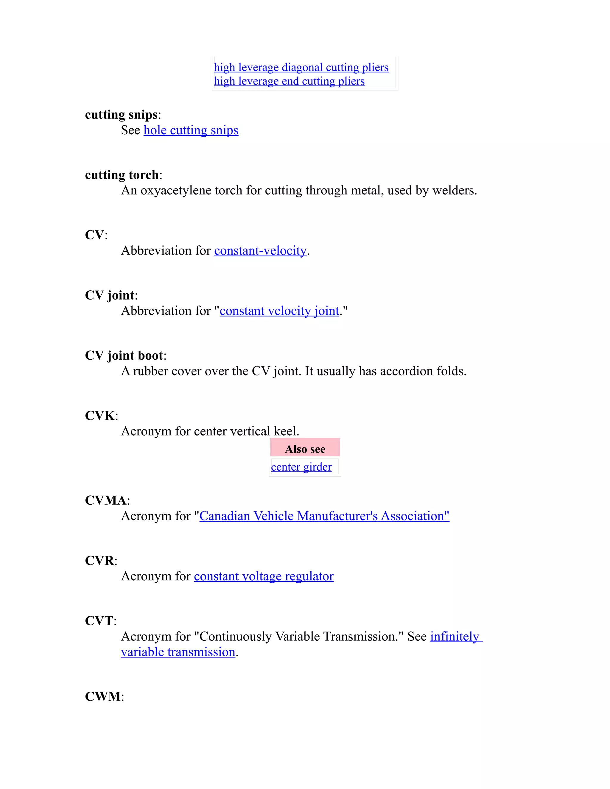 high leverage diagonal cutting pliers 
high leverage end cutting pliers 
cutting snips: 
See hole cutting snips 
cutting torch: 
An oxyacetylene torch for cutting through metal, used by welders. 
CV: 
Abbreviation for constant-velocity. 
CV joint: 
Abbreviation for "constant velocity joint." 
CV joint boot: 
A rubber cover over the CV joint. It usually has accordion folds. 
CVK: 
Acronym for center vertical keel. 
Also see 
center girder 
CVMA: 
Acronym for "Canadian Vehicle Manufacturer's Association" 
CVR: 
Acronym for constant voltage regulator 
CVT: 
Acronym for "Continuously Variable Transmission." See infinitely 
variable transmission. 
CWM: 
 