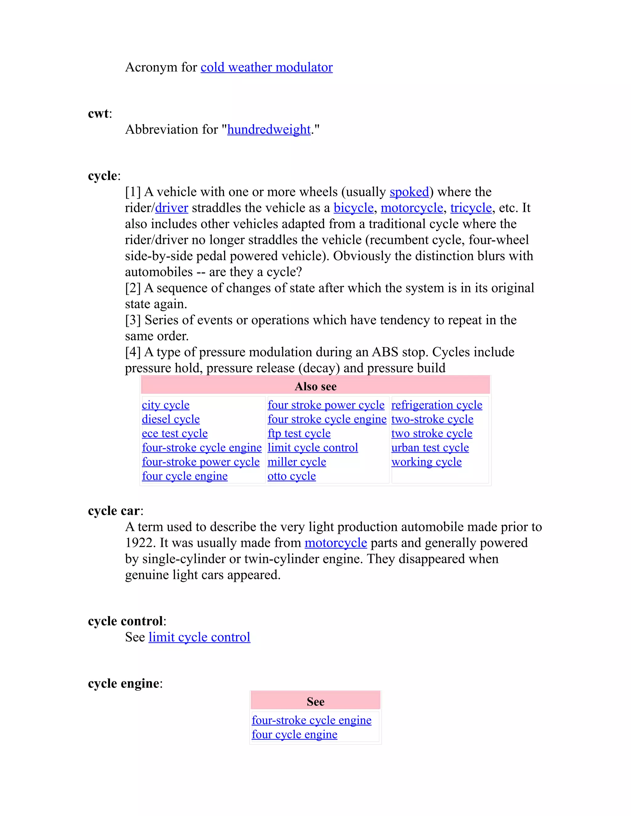 Acronym for cold weather modulator 
cwt: 
Abbreviation for "hundredweight." 
cycle: 
[1] A vehicle with one or more wheels (usually spoked) where the 
rider/driver straddles the vehicle as a bicycle, motorcycle, tricycle, etc. It 
also includes other vehicles adapted from a traditional cycle where the 
rider/driver no longer straddles the vehicle (recumbent cycle, four-wheel 
side-by-side pedal powered vehicle). Obviously the distinction blurs with 
automobiles -- are they a cycle? 
[2] A sequence of changes of state after which the system is in its original 
state again. 
[3] Series of events or operations which have tendency to repeat in the 
same order. 
[4] A type of pressure modulation during an ABS stop. Cycles include 
pressure hold, pressure release (decay) and pressure build 
Also see 
city cycle 
diesel cycle 
ece test cycle 
four-stroke cycle engine 
four-stroke power cycle 
four cycle engine 
four stroke power cycle 
four stroke cycle engine 
ftp test cycle 
limit cycle control 
miller cycle 
otto cycle 
refrigeration cycle 
two-stroke cycle 
two stroke cycle 
urban test cycle 
working cycle 
cycle car: 
A term used to describe the very light production automobile made prior to 
1922. It was usually made from motorcycle parts and generally powered 
by single-cylinder or twin-cylinder engine. They disappeared when 
genuine light cars appeared. 
cycle control: 
See limit cycle control 
cycle engine: 
See 
four-stroke cycle engine 
four cycle engine 
 