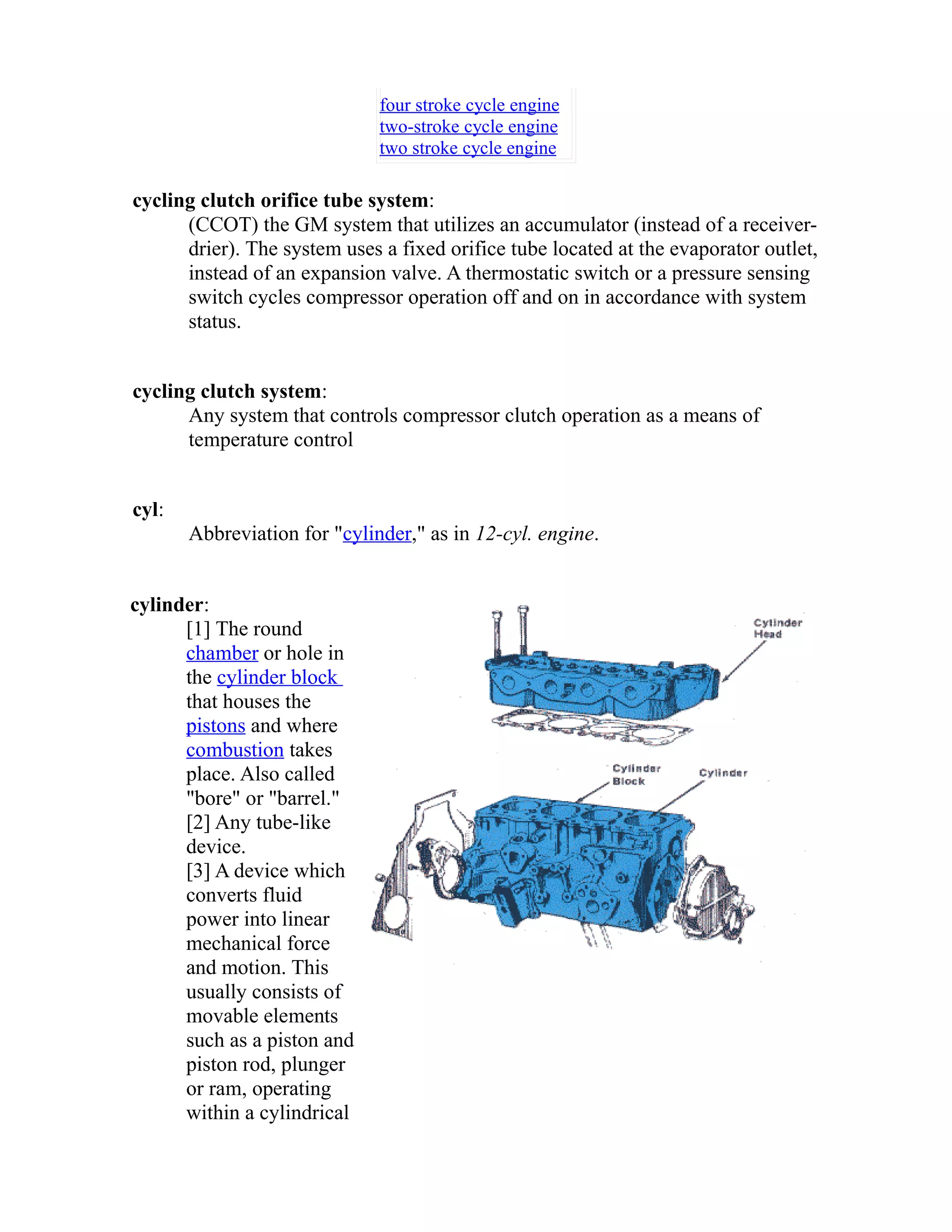 four stroke cycle engine 
two-stroke cycle engine 
two stroke cycle engine 
cycling clutch orifice tube system: 
(CCOT) the GM system that utilizes an accumulator (instead of a receiver-drier). 
The system uses a fixed orifice tube located at the evaporator outlet, 
instead of an expansion valve. A thermostatic switch or a pressure sensing 
switch cycles compressor operation off and on in accordance with system 
status. 
cycling clutch system: 
Any system that controls compressor clutch operation as a means of 
temperature control 
cyl: 
Abbreviation for "cylinder," as in 12-cyl. engine. 
cylinder: 
[1] The round 
chamber or hole in 
the cylinder block 
that houses the 
pistons and where 
combustion takes 
place. Also called 
"bore" or "barrel." 
[2] Any tube-like 
device. 
[3] A device which 
converts fluid 
power into linear 
mechanical force 
and motion. This 
usually consists of 
movable elements 
such as a piston and 
piston rod, plunger 
or ram, operating 
within a cylindrical 
 