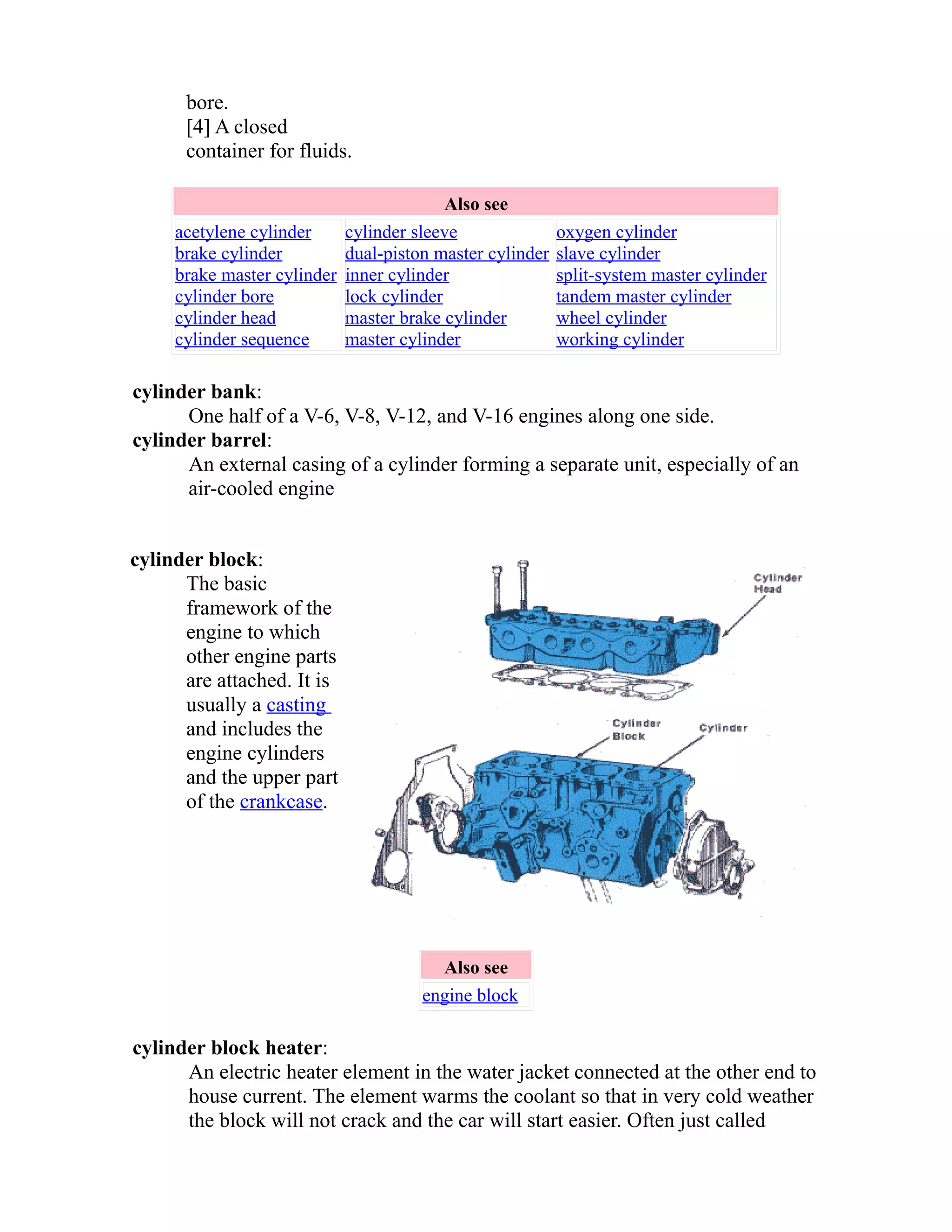bore. 
[4] A closed 
container for fluids. 
Also see 
acetylene cylinder 
brake cylinder 
brake master cylinder 
cylinder bore 
cylinder head 
cylinder sequence 
cylinder sleeve 
dual-piston master cylinder 
inner cylinder 
lock cylinder 
master brake cylinder 
master cylinder 
oxygen cylinder 
slave cylinder 
split-system master cylinder 
tandem master cylinder 
wheel cylinder 
working cylinder 
cylinder bank: 
One half of a V-6, V-8, V-12, and V-16 engines along one side. 
cylinder barrel: 
An external casing of a cylinder forming a separate unit, especially of an 
air-cooled engine 
cylinder block: 
The basic 
framework of the 
engine to which 
other engine parts 
are attached. It is 
usually a casting 
and includes the 
engine cylinders 
and the upper part 
of the crankcase. 
Also see 
engine block 
cylinder block heater: 
An electric heater element in the water jacket connected at the other end to 
house current. The element warms the coolant so that in very cold weather 
the block will not crack and the car will start easier. Often just called 
 