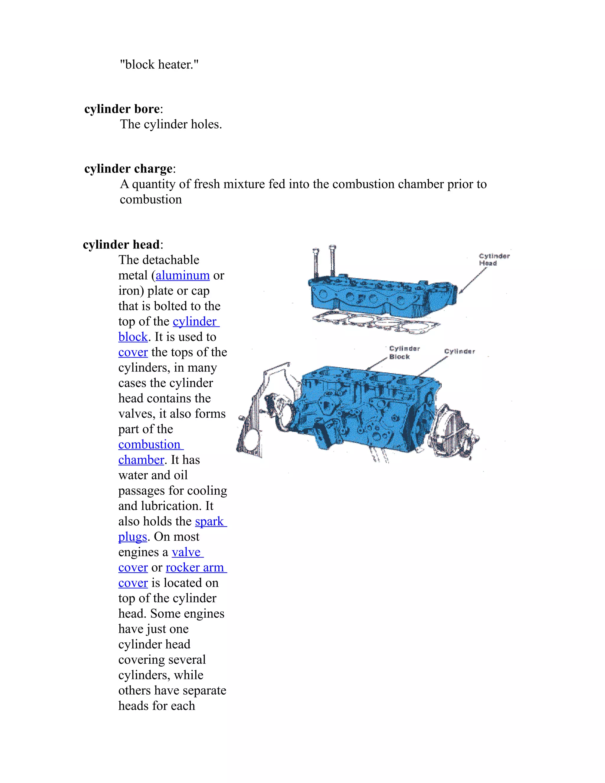 "block heater." 
cylinder bore: 
The cylinder holes. 
cylinder charge: 
A quantity of fresh mixture fed into the combustion chamber prior to 
combustion 
cylinder head: 
The detachable 
metal (aluminum or 
iron) plate or cap 
that is bolted to the 
top of the cylinder 
block. It is used to 
cover the tops of the 
cylinders, in many 
cases the cylinder 
head contains the 
valves, it also forms 
part of the 
combustion 
chamber. It has 
water and oil 
passages for cooling 
and lubrication. It 
also holds the spark 
plugs. On most 
engines a valve 
cover or rocker arm 
cover is located on 
top of the cylinder 
head. Some engines 
have just one 
cylinder head 
covering several 
cylinders, while 
others have separate 
heads for each 
 