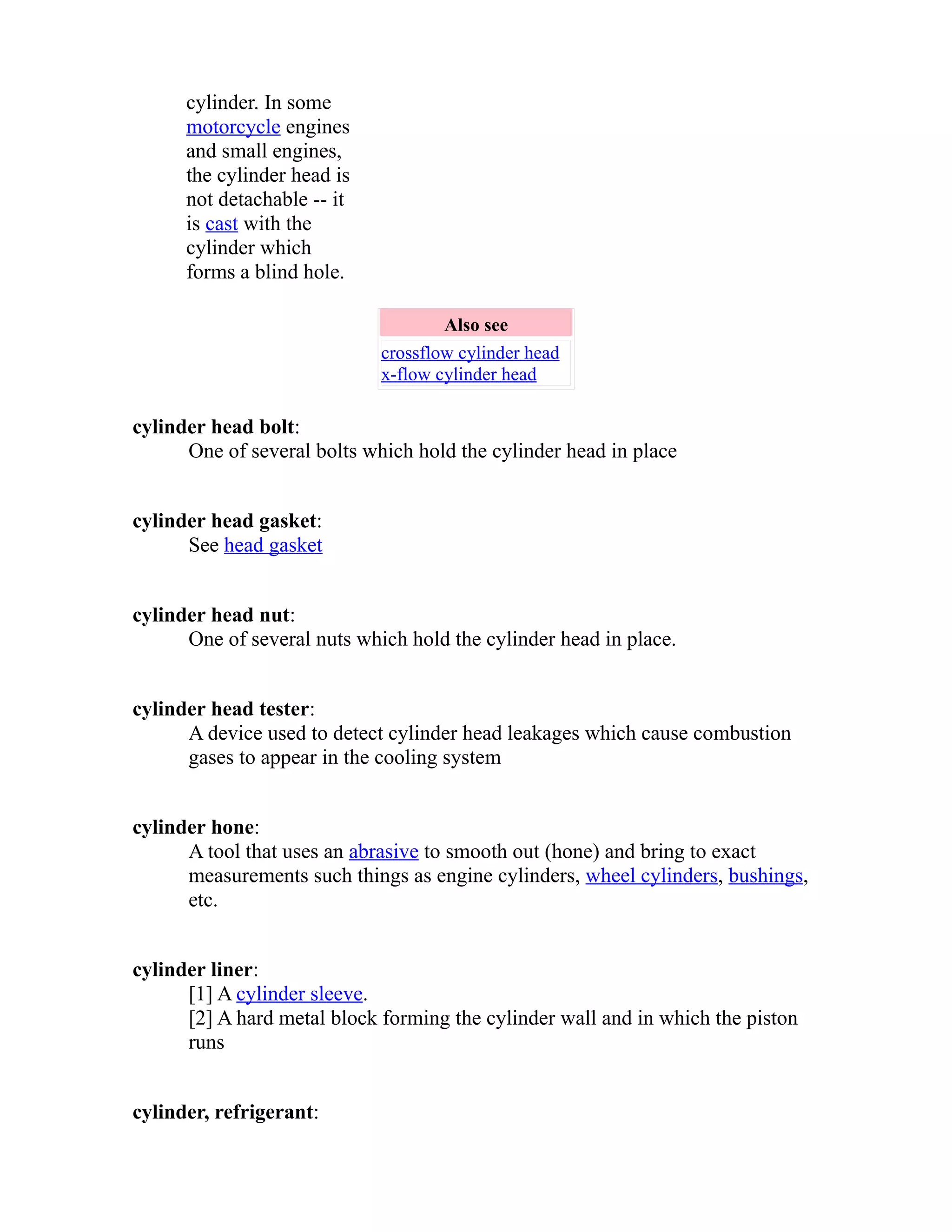 cylinder. In some 
motorcycle engines 
and small engines, 
the cylinder head is 
not detachable -- it 
is cast with the 
cylinder which 
forms a blind hole. 
Also see 
crossflow cylinder head 
x-flow cylinder head 
cylinder head bolt: 
One of several bolts which hold the cylinder head in place 
cylinder head gasket: 
See head gasket 
cylinder head nut: 
One of several nuts which hold the cylinder head in place. 
cylinder head tester: 
A device used to detect cylinder head leakages which cause combustion 
gases to appear in the cooling system 
cylinder hone: 
A tool that uses an abrasive to smooth out (hone) and bring to exact 
measurements such things as engine cylinders, wheel cylinders, bushings, 
etc. 
cylinder liner: 
[1] A cylinder sleeve. 
[2] A hard metal block forming the cylinder wall and in which the piston 
runs 
cylinder, refrigerant: 
 