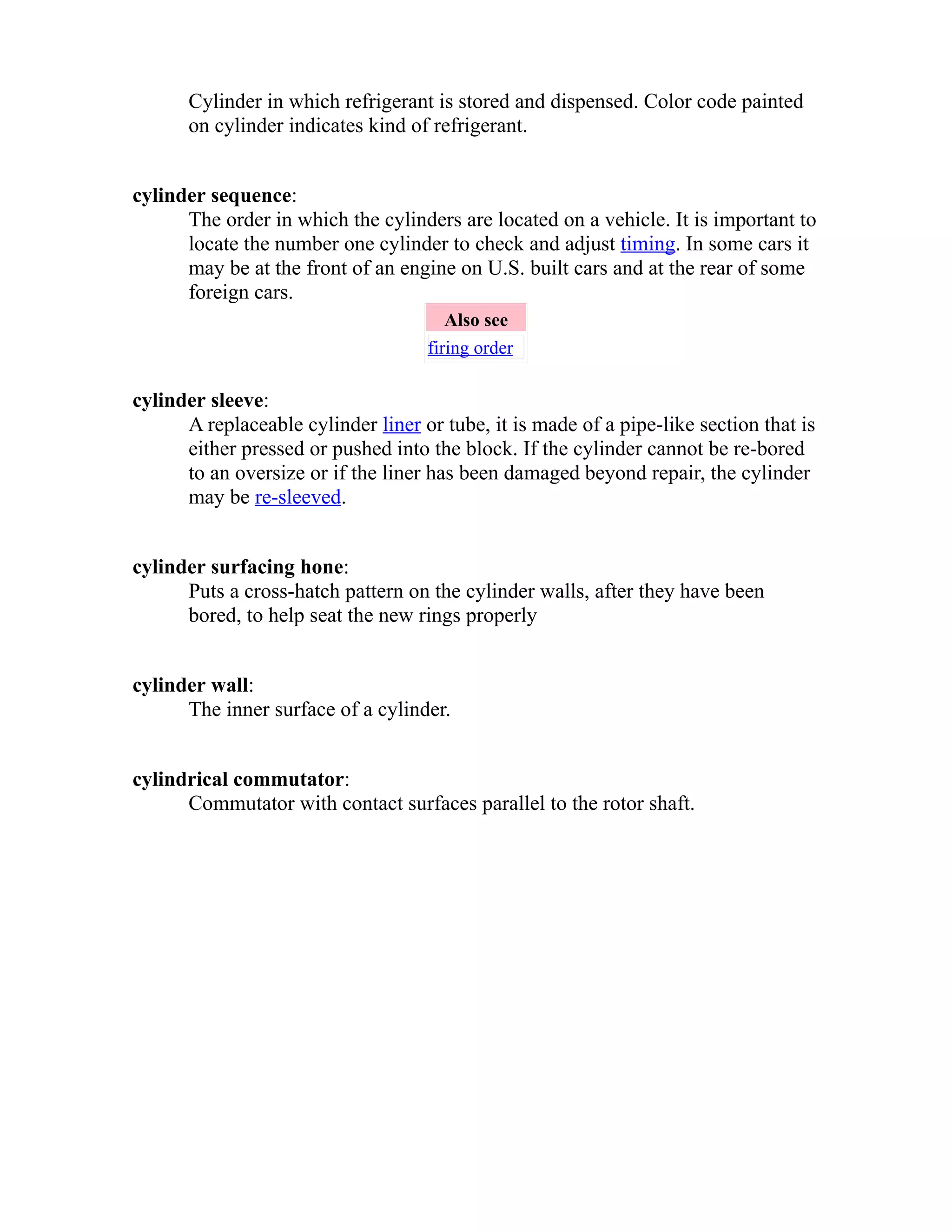 Cylinder in which refrigerant is stored and dispensed. Color code painted 
on cylinder indicates kind of refrigerant. 
cylinder sequence: 
The order in which the cylinders are located on a vehicle. It is important to 
locate the number one cylinder to check and adjust timing. In some cars it 
may be at the front of an engine on U.S. built cars and at the rear of some 
foreign cars. 
Also see 
firing order 
cylinder sleeve: 
A replaceable cylinder liner or tube, it is made of a pipe-like section that is 
either pressed or pushed into the block. If the cylinder cannot be re-bored 
to an oversize or if the liner has been damaged beyond repair, the cylinder 
may be re-sleeved. 
cylinder surfacing hone: 
Puts a cross-hatch pattern on the cylinder walls, after they have been 
bored, to help seat the new rings properly 
cylinder wall: 
The inner surface of a cylinder. 
cylindrical commutator: 
Commutator with contact surfaces parallel to the rotor shaft. 
 