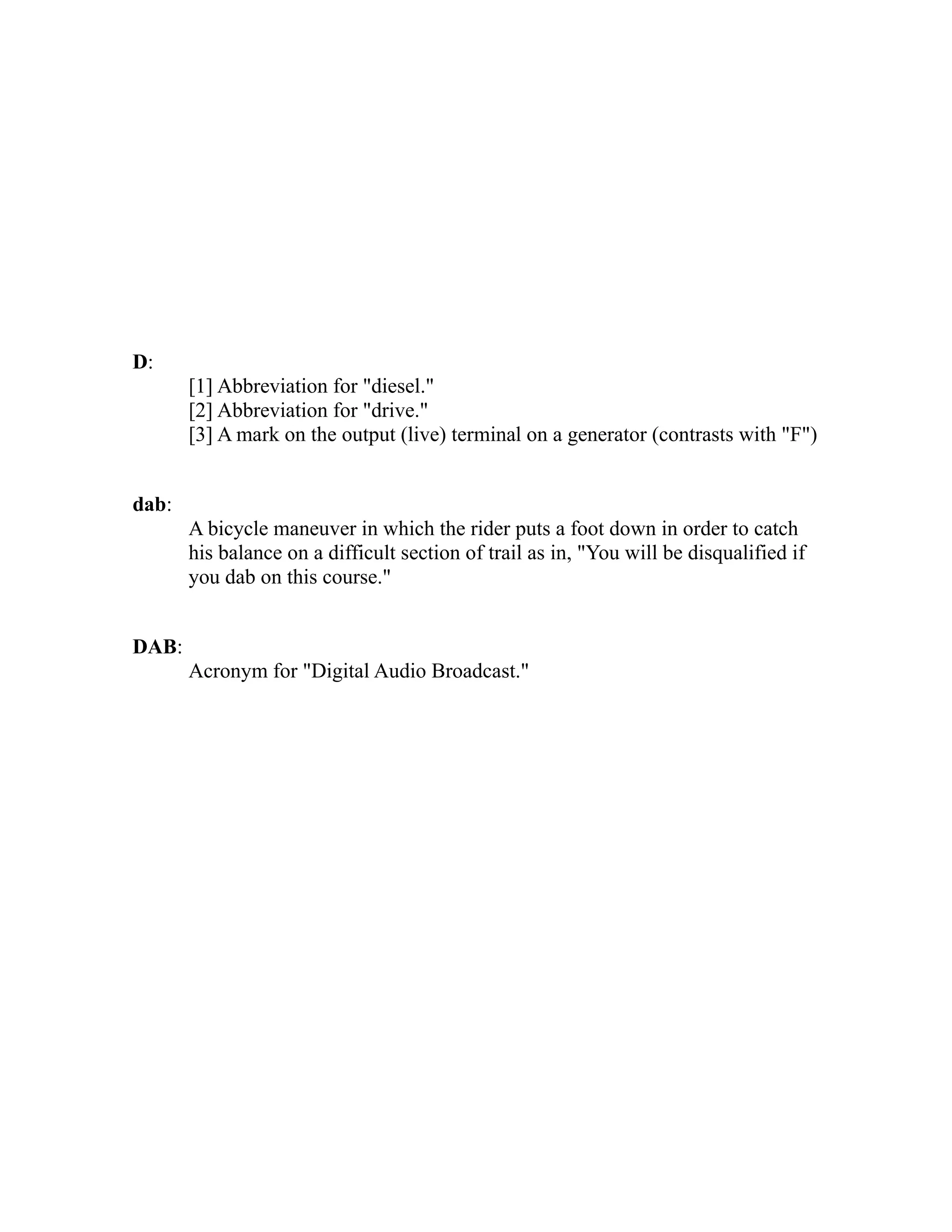 D: 
[1] Abbreviation for "diesel." 
[2] Abbreviation for "drive." 
[3] A mark on the output (live) terminal on a generator (contrasts with "F") 
dab: 
A bicycle maneuver in which the rider puts a foot down in order to catch 
his balance on a difficult section of trail as in, "You will be disqualified if 
you dab on this course." 
DAB: 
Acronym for "Digital Audio Broadcast." 
 