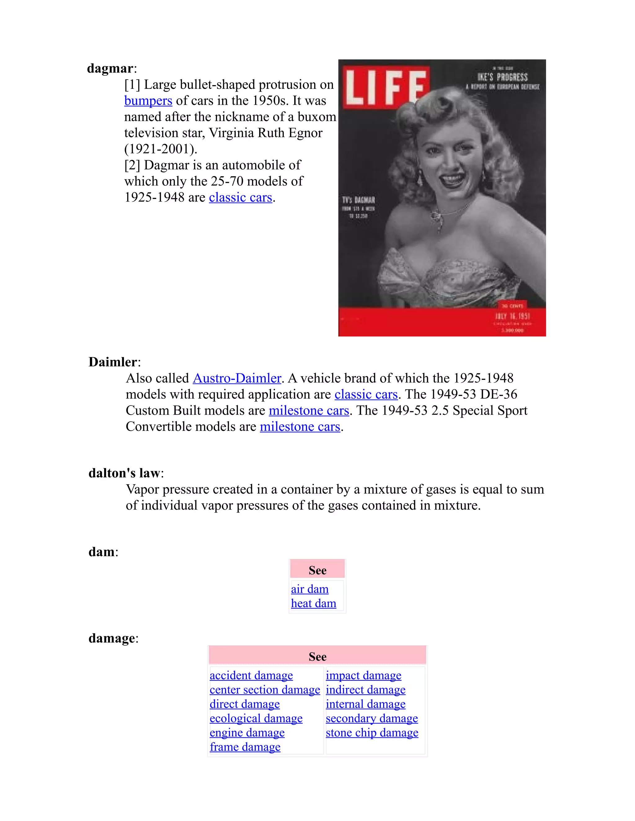 dagmar: 
[1] Large bullet-shaped protrusion on 
bumpers of cars in the 1950s. It was 
named after the nickname of a buxom 
television star, Virginia Ruth Egnor 
(1921-2001). 
[2] Dagmar is an automobile of 
which only the 25-70 models of 
1925-1948 are classic cars. 
Daimler: 
Also called Austro-Daimler. A vehicle brand of which the 1925-1948 
models with required application are classic cars. The 1949-53 DE-36 
Custom Built models are milestone cars. The 1949-53 2.5 Special Sport 
Convertible models are milestone cars. 
dalton's law: 
Vapor pressure created in a container by a mixture of gases is equal to sum 
of individual vapor pressures of the gases contained in mixture. 
dam: 
See 
air dam 
heat dam 
damage: 
See 
accident damage 
center section damage 
direct damage 
ecological damage 
engine damage 
frame damage 
impact damage 
indirect damage 
internal damage 
secondary damage 
stone chip damage 
 