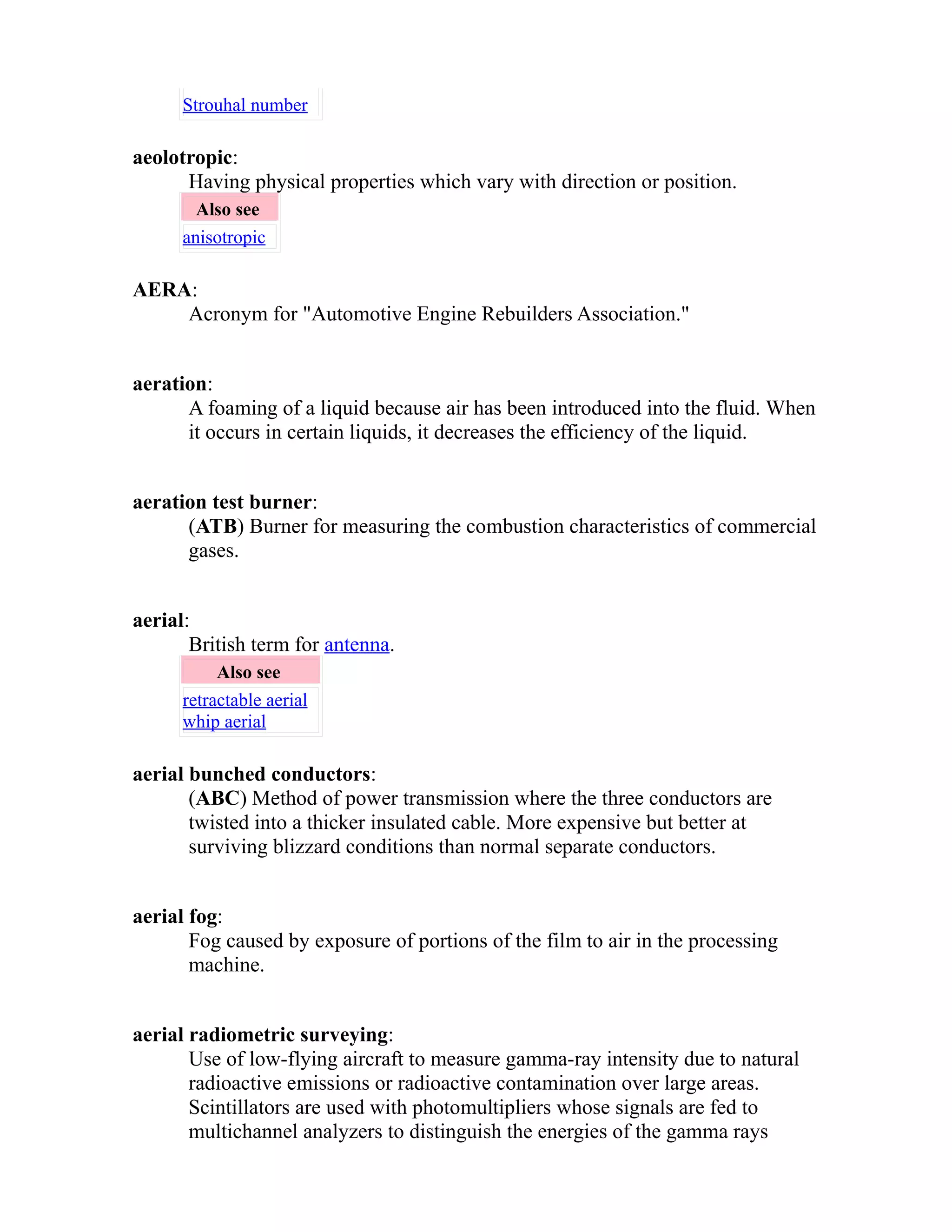 Strouhal number 
aeolotropic: 
Having physical properties which vary with direction or position. 
Also see 
anisotropic 
AERA: 
Acronym for "Automotive Engine Rebuilders Association." 
aeration: 
A foaming of a liquid because air has been introduced into the fluid. When 
it occurs in certain liquids, it decreases the efficiency of the liquid. 
aeration test burner: 
(ATB) Burner for measuring the combustion characteristics of commercial 
gases. 
aerial: 
British term for antenna. 
Also see 
retractable aerial 
whip aerial 
aerial bunched conductors: 
(ABC) Method of power transmission where the three conductors are 
twisted into a thicker insulated cable. More expensive but better at 
surviving blizzard conditions than normal separate conductors. 
aerial fog: 
Fog caused by exposure of portions of the film to air in the processing 
machine. 
aerial radiometric surveying: 
Use of low-flying aircraft to measure gamma-ray intensity due to natural 
radioactive emissions or radioactive contamination over large areas. 
Scintillators are used with photomultipliers whose signals are fed to 
multichannel analyzers to distinguish the energies of the gamma rays 
 